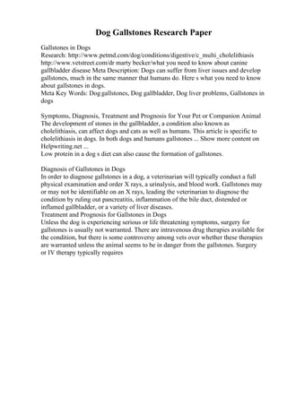 Dog Gallstones Research Paper
Gallstones in Dogs
Research: http://www.petmd.com/dog/conditions/digestive/c_multi_cholelithiasis
http://www.vetstreet.com/dr marty becker/what you need to know about canine
gallbladder disease Meta Description: Dogs can suffer from liver issues and develop
gallstones, much in the same manner that humans do. Here s what you need to know
about gallstones in dogs.
Meta Key Words: Dog gallstones, Dog gallbladder, Dog liver problems, Gallstones in
dogs
Symptoms, Diagnosis, Treatment and Prognosis for Your Pet or Companion Animal
The development of stones in the gallbladder, a condition also known as
cholelithiasis, can affect dogs and cats as well as humans. This article is specific to
cholelithiasis in dogs. In both dogs and humans gallstones ... Show more content on
Helpwriting.net ...
Low protein in a dog s diet can also cause the formation of gallstones.
Diagnosis of Gallstones in Dogs
In order to diagnose gallstones in a dog, a veterinarian will typically conduct a full
physical examination and order X rays, a urinalysis, and blood work. Gallstones may
or may not be identifiable on an X rays, leading the veterinarian to diagnose the
condition by ruling out pancreatitis, inflammation of the bile duct, distended or
inflamed gallbladder, or a variety of liver diseases.
Treatment and Prognosis for Gallstones in Dogs
Unless the dog is experiencing serious or life threatening symptoms, surgery for
gallstones is usually not warranted. There are intravenous drug therapies available for
the condition, but there is some controversy among vets over whether these therapies
are warranted unless the animal seems to be in danger from the gallstones. Surgery
or IV therapy typically requires
 