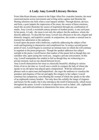 A Lady Amy Lowell Literary Devices
From John Keats dreamy sonnets to the Edgar Allen Poe s macabre laments, the most
renowned poems across movements and writing styles capture and illustrate the
fleeting emotions one feels when a soul impacts another. Through diction, devices,
and form, a poet imparts the impression of his muse, the source of these emotions,
much like an artist illustrates his source of inspiration through any combination of
media. Amy Lowell, a twentieth century pioneer of modern poetry, is one such poet.
In her poem, A Lady , the muse is not only the subject, but the audience, whom she
directly addresses. To describe her muse, Lowell uses allusions to the arts, elegant and
domestic imagery, and repetitive sounds; in conjunction, she creates a sensual tone to
transmit her admiration to the audience.
Lowell opens the poem with a bold tone, explicitly addressing the subject of her
work and beginning to characterize and compliment her. In using a second person
point of view, Lowell begins to construct an intimate tone on which she will continue
to augment as the poem progresses. Though the speaker addresses her subject
outright in the poem, Lowell knows that readers of this poem feel as though they are
outsiders who, upon seeing the word you , imagine a private conversation. In this
way, Lowell manipulates her readers to feel as though they are witnessing in a
private moment, such as one shared between lovers.
Amy Lowell characterizes her muse as classically beautiful, alluding to various
forms of art as she does so. Lowell uses a simile to compare the lady of whom she
speaks to an old opera tune played upon a harpsichord . With her utilization of
phrases such as opera tune and harpsichord , she urges the audience to visualize the
grandeur and elegance of fine art and apply this imagery to her subject. Lowell
continues her comparison, soon likening the woman of which she speaks to the silks
of an eighteenth century boudoir . Not only does this solidify the image of elegance
and luxury for the reader, but it also introduces the motif of domesticity, which recurs
throughout the poem. Lowell s inclusion of adjectives such as faded , old , eighteenth
century , and outlived continue to characterize her muse, who one can
 