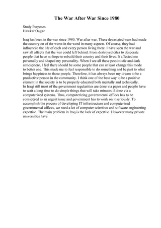 The War After War Since 1980
Study Purposes
Hawkar Oagaz
Iraq has been in the war since 1980. War after war. These devastated wars had made
the country on of the worst in the word in many aspects. Of course, they had
influenced the life of each and every person living there. I have seen the war and
saw all affects that the war could left behind. From destroyed cites to desperate
people that have no hope to rebuild their country and their lives. It affected me
personally and shaped my personality. When I see all these pessimistic and dark
atmosphere, I feel there should be some people that can at least change this mode
to better one. This made me to feel responsible to do something and be part to what
brings happiness to those people. Therefore, it has always been my dream to be a
productive person in the community. I think one of the best way to be a positive
element in the society is to be properly educated both mentally and technically.
In Iraqi still most of the government regularities are done via paper and people have
to wait a long time to do simple things that will take minutes if done via a
computerized systems. Thus, computerizing governmental offices has to be
considered as an urgent issue and government has to work on it seriously. To
accomplish the process of developing IT infrastructure and computerized
governmental offices, we need a lot of computer scientists and software engineering
expertise. The main problem in Iraq is the lack of expertise. However many private
universities have
 
