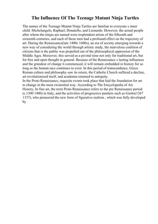 The Influence Of The Teenage Mutant Ninja Turtles
The names of the Teenage Mutant Ninja Turtles are familiar to everyone s inner
child: Michelangelo, Raphael, Donatello, and Leonardo. However, the actual people
after whom the ninjas are named were resplendent artists of the fifteenth and
sixteenth centuries, and each of these men had a profound effect on the trajectory of
art. During the Renaissance(late 1400s 1600s), an era of society emerging towards a
new way of considering the world through artistic study, the marvelous coalition of
citizens that is the public was propelled out of the philosophical oppression of the
Middle Ages. Moreover, this served as a pivotal time not only for traditional art, but
for free and open thought in general. Because of the Renaissance s lasting influences
and the grandeur of change it commenced, it will remain embedded in history for so
long as the human race continues to exist. In this period of transcendence, Greco
Roman culture and philosophy saw its return, the Catholic Church suffered a decline,
art revolutionized itself, and academia returned to antiquity.
In the Proto Renaissance, requisite events took place that laid the foundation for art
to change in the most existential way. According to The Encyclopedia of Art
History, In fine art, the term Proto Renaissance refers to the pre Renaissance period
(c.1300 1400) in Italy, and the activities of progressive painters such as Giotto(1267
1337), who pioneered the new form of figurative realism , which was fully developed
by
 