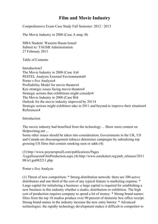 Film and Movie Industry
Comprehensive Exam Case Study Fall Semester: 2012 / 2013
The Movie Industry in 2008 (Case A amp; B)
MBA Student: Waseem Hasan Ismail
Submit to: TAGSB Administration
27 February 2013
Table of Contents
Introduction3
The Movie Industry in 2008 (Case A)4
PESTEL Analysis External Environmental4
Porter s five Analysis4
Profitability Model for movie theaters4
Key strategic issues facing movie theaters4
Strategic actions that exhibitions might consider4
The Movie Industry in 2008 (Case B)4
Outlook for the movie industry improved by 20114
Strategic actions might exhibitors take in 2011 and beyond to improve their situation4
References4
Introduction
The movie industry had benefited from the technology ... Show more content on
Helpwriting.net ...
Some other issues should be taken into consideration; Governments in the UK, US
and Canada are discouragement tobacco deterrence campaigns by subsidizing top
grossing US films that contain smoking seen or adds (4).
(3) http://www.poynerspruill.com/publications/Pages
/LegalIssuesinFilmProduction.aspx (4) http://www.eurekalert.org/pub_releases/2011
08/icl gst082211.php
Porter s five Analysis
(1) Threat of new competition: * Strong distribution network: there are 300 active
distributors and one third of the cost of any typical feature is marketing expense. *
Large capital for initializing a business: a large capital is required for establishing a
new business in this industry whether a studio, distribution or exhibition. The high
cost of production requires company to spend a lot of money. * Strong brand names:
films from the top 10 studios produce over 90 percent of domestic box office receipt.
Strong brand names in the industry increase the new entry barrier. * Advanced
technologies: the rapidly technology development makes it difficult to competitor to
 