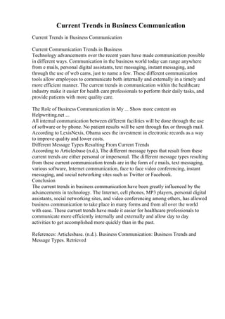 Current Trends in Business Communication
Current Trends in Business Communication
Current Communication Trends in Business
Technology advancements over the recent years have made communication possible
in different ways. Communication in the business world today can range anywhere
from e mails, personal digital assistants, text messaging, instant messaging, and
through the use of web cams, just to name a few. These different communication
tools allow employees to communicate both internally and externally in a timely and
more efficient manner. The current trends in communication within the healthcare
industry make it easier for health care professionals to perform their daily tasks, and
provide patients with more quality care.
The Role of Business Communication in My ... Show more content on
Helpwriting.net ...
All internal communication between different facilities will be done through the use
of software or by phone. No patient results will be sent through fax or through mail.
According to LexisNexis, Obama sees the investment in electronic records as a way
to improve quality and lower costs.
Different Message Types Resulting From Current Trends
According to Articlesbase (n.d.), The different message types that result from these
current trends are either personal or impersonal. The different message types resulting
from these current communication trends are in the form of e mails, text messaging,
various software, Internet communication, face to face video conferencing, instant
messaging, and social networking sites such as Twitter or Facebook.
Conclusion
The current trends in business communication have been greatly influenced by the
advancements in technology. The Internet, cell phones, MP3 players, personal digital
assistants, social networking sites, and video conferencing among others, has allowed
business communication to take place in many forms and from all over the world
with ease. These current trends have made it easier for healthcare professionals to
communicate more efficiently internally and externally and allow day to day
activities to get accomplished more quickly than in the past.
References: Articlesbase. (n.d.). Business Communication: Business Trends and
Message Types. Retrieved
 