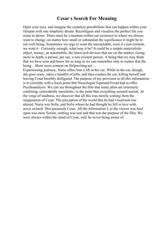 Cesar s Search For Meaning
Open your eyes, and imagine the countless possibilities that can happen within your
lifespan with one simplistic dream. Reconfigure and visualize the perfect life you
cease to desire. There must be a moment within our existence to where we always
want to change, no matter how small or substantial the significance it might be to
our well being. Sometimes we urge to want the unreachable, even it s non existent,
we want it . Curiously enough, what may it be? It could be a simple materialistic
object, money, an automobile, the latest tech devices that are on the market. Going
more in depth, a person, per say, a non existent person. A being that we may think
that we have seen and know for as long as we can remember only to realize that the
being... Show more content on Helpwriting.net ...
Experiencing jealousy, Nuria offers him a lift in her car. While in the car, though,
she goes crazy, takes a handful of pills, and then crashes the car, killing herself and
leaving Cesar horribly disfigured. The purpose of my provision to all this information
is to correlate with a focus point that Neurologist Sigmund Freud had to offer,
Psychoanalysis. We can see throughout the film that many plots are extremely
confusing, coincidently unrealistic, to the point that everything seemed surreal. At
the verge of madness, we discover that all this was merely coming from the
imagination of Cesar. The perception of the world that he had visualized was
altered. Nuria was Sofia, and Sofia whom he had thought he fell in love with,
never existed. This paranoids Cesar. All the information I, as the viewer was feed
upon was mere fiction, nothing was real and that was the purpose of the film. We
were always within the mind of Cesar, only he never being aware of
 