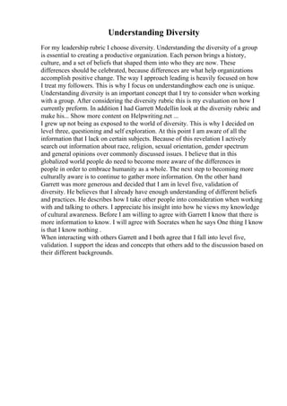 Understanding Diversity
For my leadership rubric I choose diversity. Understanding the diversity of a group
is essential to creating a productive organization. Each person brings a history,
culture, and a set of beliefs that shaped them into who they are now. These
differences should be celebrated, because differences are what help organizations
accomplish positive change. The way I approach leading is heavily focused on how
I treat my followers. This is why I focus on understandinghow each one is unique.
Understanding diversity is an important concept that I try to consider when working
with a group. After considering the diversity rubric this is my evaluation on how I
currently preform. In addition I had Garrett Medellin look at the diversity rubric and
make his... Show more content on Helpwriting.net ...
I grew up not being as exposed to the world of diversity. This is why I decided on
level three, questioning and self exploration. At this point I am aware of all the
information that I lack on certain subjects. Because of this revelation I actively
search out information about race, religion, sexual orientation, gender spectrum
and general opinions over commonly discussed issues. I believe that in this
globalized world people do need to become more aware of the differences in
people in order to embrace humanity as a whole. The next step to becoming more
culturally aware is to continue to gather more information. On the other hand
Garrett was more generous and decided that I am in level five, validation of
diversity. He believes that I already have enough understanding of different beliefs
and practices. He describes how I take other people into consideration when working
with and talking to others. I appreciate his insight into how he views my knowledge
of cultural awareness. Before I am willing to agree with Garrett I know that there is
more information to know. I will agree with Socrates when he says One thing I know
is that I know nothing .
When interacting with others Garrett and I both agree that I fall into level five,
validation. I support the ideas and concepts that others add to the discussion based on
their different backgrounds.
 