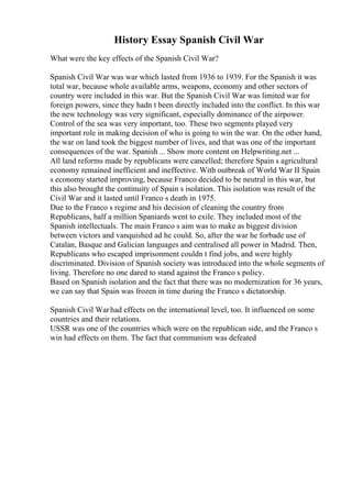 History Essay Spanish Civil War
What were the key effects of the Spanish Civil War?
Spanish Civil War was war which lasted from 1936 to 1939. For the Spanish it was
total war, because whole available arms, weapons, economy and other sectors of
country were included in this war. But the Spanish Civil War was limited war for
foreign powers, since they hadn t been directly included into the conflict. In this war
the new technology was very significant, especially dominance of the airpower.
Control of the sea was very important, too. These two segments played very
important role in making decision of who is going to win the war. On the other hand,
the war on land took the biggest number of lives, and that was one of the important
consequences of the war. Spanish ... Show more content on Helpwriting.net ...
All land reforms made by republicans were cancelled; therefore Spain s agricultural
economy remained inefficient and ineffective. With outbreak of World War II Spain
s economy started improving, because Franco decided to be neutral in this war, but
this also brought the continuity of Spain s isolation. This isolation was result of the
Civil War and it lasted until Franco s death in 1975.
Due to the Franco s regime and his decision of cleaning the country from
Republicans, half a million Spaniards went to exile. They included most of the
Spanish intellectuals. The main Franco s aim was to make as biggest division
between victors and vanquished ad he could. So, after the war he forbade use of
Catalan, Basque and Galician languages and centralised all power in Madrid. Then,
Republicans who escaped imprisonment couldn t find jobs, and were highly
discriminated. Division of Spanish society was introduced into the whole segments of
living. Therefore no one dared to stand against the Franco s policy.
Based on Spanish isolation and the fact that there was no modernization for 36 years,
we can say that Spain was frozen in time during the Franco s dictatorship.
Spanish Civil Warhad effects on the international level, too. It influenced on some
countries and their relations.
USSR was one of the countries which were on the republican side, and the Franco s
win had effects on them. The fact that communism was defeated
 