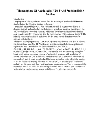 Thiosulphate Of Acetic Acid H2so4 And Standardizing
Naoh...
Introduction:
The purpose of this experiment was to find the molarity of acetic acid H2SO4 and
standardizing NaOH using titration technique.
The sodium hydroxide (NaOH) was standardized as it is hygroscopic due to a
characteristic of sodium hydroxide that readily absorbing moisture from the air, the
NaOH consider a secondary standard which is a solution whose concentration can
only be determined by comparing it to the concentration of the primary standard. The
primary standard mass has to be known for the exact moles that are needed for
reaction with the base.
Potassium hydrogen phthalate (KHC8H4O4) is the acid used for this trial to react to
the standardized base NaOH. Also known as potassium acid phthalate, potassium
biphthalate, and KHP creates the chemical reaction with NaOH
гЂ–KHC_8 H_4 O_4гЂ—_((s))+гЂ–NaOHгЂ—_((aq)) в–Ў(в†’) гЂ–KNaC_8 H_4
O_4гЂ—_((aq))+гЂ–H_2 OгЂ—_((l)) The titration was performed by filling the
buret which adds a measured volume of a chemical solution, with a solution of
known concentration (the titrant) and added the solution of unknown concentration
(the analyte) until it react completely. This is the equivalent point which the number
of moles, stoichiometrically based on the molar ratio, of both reagents (titrant and
analyte) are the same and they react leaving no excess reagent. This is considered the
theoretical end of the titration, but the experimental end of titration can be seen and
is signaled by a substance known as an indicator. For this experiment, the
 