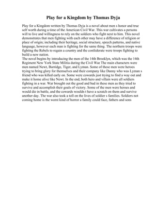 Play for a Kingdom by Thomas Dyja
Play for a Kingdom written by Thomas Dyja is a novel about men s honor and true
self worth during a time of the American Civil War. This war cultivates a persons
will to live and willingness to rely on the soldiers who fight next to him. This novel
demonstrates that men fighting with each other may have a difference of religion or
place of origin; including their heritage, social structure, speech patterns, and native
language, however each man is fighting for the same thing. The northern troops were
fighting the Rebels to regain a country and the confederate were troops fighting to
build a new nation.
The novel begins by introducing the men of the 14th Brooklyn, which was the 14th
Regiment New York State Militia during the Civil War
. The main characters were
men named Newt, Burridge, Tiger, and Lyman. Some of these men were heroes
trying to bring glory for themselves and their company like Danny who was Lyman s
friend who was killed early on. Some were cowards just trying to find a way out and
make it home alive like Newt. In the end, both hero and villain were all soldiers
fighting in a war. War brought out the good and bad in these men as they tried to
survive and accomplish their goals of victory. Some of the men were heroes and
would die in battle, and the cowards wouldn t have a scratch on them and survive
another day. The war also took a toll on the lives of soldier s families. Soldiers not
coming home is the worst kind of horror a family could face, fathers and sons
 