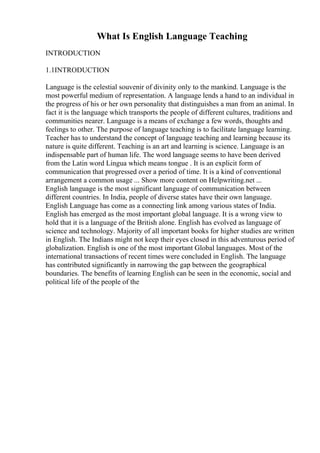 What Is English Language Teaching
INTRODUCTION
1.1INTRODUCTION
Language is the celestial souvenir of divinity only to the mankind. Language is the
most powerful medium of representation. A language lends a hand to an individual in
the progress of his or her own personality that distinguishes a man from an animal. In
fact it is the language which transports the people of different cultures, traditions and
communities nearer. Language is a means of exchange a few words, thoughts and
feelings to other. The purpose of language teaching is to facilitate language learning.
Teacher has to understand the concept of language teaching and learning because its
nature is quite different. Teaching is an art and learning is science. Language is an
indispensable part of human life. The word language seems to have been derived
from the Latin word Lingua which means tongue . It is an explicit form of
communication that progressed over a period of time. It is a kind of conventional
arrangement a common usage ... Show more content on Helpwriting.net ...
English language is the most significant language of communication between
different countries. In India, people of diverse states have their own language.
English Language has come as a connecting link among various states of India.
English has emerged as the most important global language. It is a wrong view to
hold that it is a language of the British alone. English has evolved as language of
science and technology. Majority of all important books for higher studies are written
in English. The Indians might not keep their eyes closed in this adventurous period of
globalization. English is one of the most important Global languages. Most of the
international transactions of recent times were concluded in English. The language
has contributed significantly in narrowing the gap between the geographical
boundaries. The benefits of learning English can be seen in the economic, social and
political life of the people of the
 