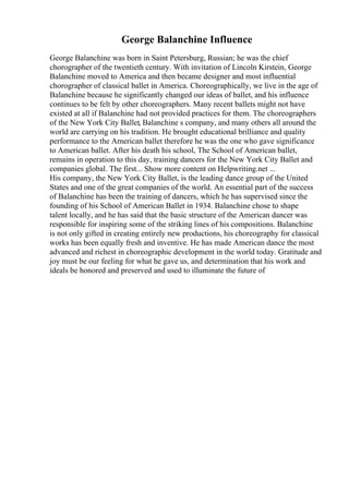 George Balanchine Influence
George Balanchine was born in Saint Petersburg, Russian; he was the chief
chorographer of the twentieth century. With invitation of Lincoln Kirstein, George
Balanchine moved to America and then became designer and most influential
chorographer of classical ballet in America. Choreographically, we live in the age of
Balanchine because he significantly changed our ideas of ballet, and his influence
continues to be felt by other choreographers. Many recent ballets might not have
existed at all if Balanchine had not provided practices for them. The choreographers
of the New York City Ballet, Balanchine s company, and many others all around the
world are carrying on his tradition. He brought educational brilliance and quality
performance to the American ballet therefore he was the one who gave significance
to American ballet. After his death his school, The School of American ballet,
remains in operation to this day, training dancers for the New York City Ballet and
companies global. The first... Show more content on Helpwriting.net ...
His company, the New York City Ballet, is the leading dance group of the United
States and one of the great companies of the world. An essential part of the success
of Balanchine has been the training of dancers, which he has supervised since the
founding of his School of American Ballet in 1934. Balanchine chose to shape
talent locally, and he has said that the basic structure of the American dancer was
responsible for inspiring some of the striking lines of his compositions. Balanchine
is not only gifted in creating entirely new productions, his choreography for classical
works has been equally fresh and inventive. He has made American dance the most
advanced and richest in choreographic development in the world today. Gratitude and
joy must be our feeling for what he gave us, and determination that his work and
ideals be honored and preserved and used to illuminate the future of
 