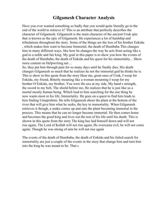 Gilgamesh Character Analysis
Have you ever wanted something so badly that you would quite literally go to the
end of the world to retrieve it? This is an attribute that perfectly describes the
character of Gilgamesh. Gilgamesh is the main character of the ancient Uruk epic
that is known as the epic of Gilgamesh. He experiences a lot of hardship and
tribulations throughout the story. Some of the things are the loss of his brother Enkidu
, which makes him want to become Immortal, the death of Humbaba This changes
him in many different ways, like how he changes the way he acts from acting like a
god to a noble and fair king. My goal in this paper is to show you how the events of
the death of Humbaba, the death of Enkidu and his quest for his immortality... Show
more content on Helpwriting.net ...
So, they put him through pain for so many days until he finally dies. His death
changes Gilgamesh so much that he realizes he not the immortal god he thinks he is.
This is show in this quote from the story Hear me, great ones of Uruk, I weep for
Enkidu, my friend, Bitterly moaning like a woman mourning I weep for my
brother O Enkidu, my brother, You were the axe at my side, My hand s strength,
the sword in my belt, The shield before me, He realizes that he is just like us a
mortal mostly human being. Which lead to him searching for the one thing he
now wants most in his life, Immortality. He goes on a quest to find him leads to
him finding Utnapishtim. He tells Gilgamesh about the plant at the bottom of the
river that will give him what he seeks, the key to immortality. When Gilgamesh
retrieves it though, a snake comes up and eats the plant becoming immortal in the
process. This means that he can no longer become immortal. He then comes home
and becomes the good king and lives out the rest of his life until his death. This is
shown in this quote from the story The king has laid himself down and will not
rise again, The Lord of Kullab will not rise again; He overcame evil, he will not come
again; Though he was strong of arm he will not rise again
The events of the death of Humbaba, the death of Enkidu and his failed search for
immortality are just a couple of the events in the story that change him and turn him
into the king he was meant to be. That s
 