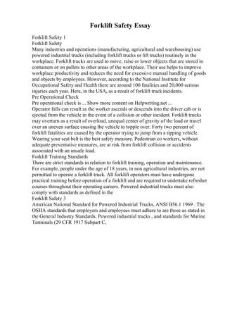 Forklift Safety Essay
Forklift Safety 1
Forklift Safety
Many industries and operations (manufacturing, agricultural and warehousing) use
powered industrial trucks (including forklift trucks or lift trucks) routinely in the
workplace. Forklift trucks are used to move, raise or lower objects that are stored in
containers or on pallets to other areas of the workplace. Their use helps to improve
workplace productivity and reduces the need for excessive manual handling of goods
and objects by employees. However, according to the National Institute for
Occupational Safety and Health there are around 100 fatalities and 20,000 serious
injuries each year. Here, in the USA, as a result of forklift truck incidents.
Pre Operational Check
Pre operational check is ... Show more content on Helpwriting.net ...
Operator falls can result as the worker ascends or descends into the driver cab or is
ejected from the vehicle in the event of a collision or other incident. Forklift trucks
may overturn as a result of overload, unequal center of gravity of the load or travel
over an uneven surface causing the vehicle to topple over. Forty two percent of
forklift fatalities are caused by the operator trying to jump from a tipping vehicle.
Wearing your seat belt is the best safety measure. Pedestrian co workers, without
adequate preventative measures, are at risk from forklift collision or accidents
associated with an unsafe load.
Forklift Training Standards
There are strict standards in relation to forklift training, operation and maintenance.
For example, people under the age of 18 years, in non agricultural industries, are not
permitted to operate a forklift truck. All forklift operators must have undergone
practical training before operation of a forklift and are required to undertake refresher
courses throughout their operating careers. Powered industrial trucks must also
comply with standards as defined in the
Forklift Safety 3
American National Standard for Powered Industrial Trucks, ANSI B56.1 1969 . The
OSHA standards that employers and employees must adhere to are those as stated in
the General Industry Standards. Powered industrial trucks , and standards for Marine
Terminals (29 CFR 1917 Subpart C,
 