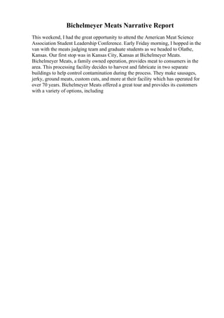 Bichelmeyer Meats Narrative Report
This weekend, I had the great opportunity to attend the American Meat Science
Association Student Leadership Conference. Early Friday morning, I hopped in the
van with the meats judging team and graduate students as we headed to Olathe,
Kansas. Our first stop was in Kansas City, Kansas at Bichelmeyer Meats.
Bichelmeyer Meats, a family owned operation, provides meat to consumers in the
area. This processing facility decides to harvest and fabricate in two separate
buildings to help control contamination during the process. They make sausages,
jerky, ground meats, custom cuts, and more at their facility which has operated for
over 70 years. Bichelmeyer Meats offered a great tour and provides its customers
with a variety of options, including
 