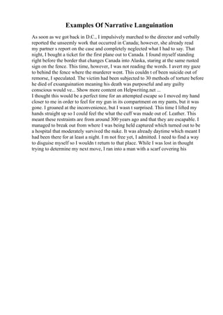 Examples Of Narrative Languination
As soon as we got back in D.C., I impulsively marched to the director and verbally
reported the unseemly work that occurred in Canada; however, she already read
my partner s report on the case and completely neglected what I had to say. That
night, I bought a ticket for the first plane out to Canada. I found myself standing
right before the border that changes Canada into Alaska, staring at the same rusted
sign on the fence. This time, however, I was not reading the words. I avert my gaze
to behind the fence where the murderer went. This couldn t of been suicide out of
remorse, I speculated. The victim had been subjected to 30 methods of torture before
he died of exsanguination meaning his death was purposeful and any guilty
conscious would ve... Show more content on Helpwriting.net ...
I thought this would be a perfect time for an attempted escape so I moved my hand
closer to me in order to feel for my gun in its compartment on my pants, but it was
gone. I groaned at the inconvenience, but I wasn t surprised. This time I lifted my
hands straight up so I could feel the what the cuff was made out of. Leather. This
meant these restraints are from around 300 years ago and that they are escapable. I
managed to break out from where I was being held captured which turned out to be
a hospital that moderately survived the nuke. It was already daytime which meant I
had been there for at least a night. I m not free yet, I admitted. I need to find a way
to disguise myself so I wouldn t return to that place. While I was lost in thought
trying to determine my next move, I ran into a man with a scarf covering his
 
