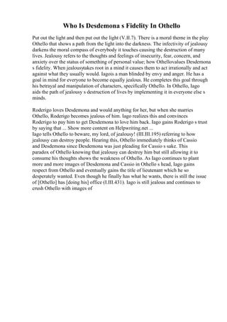 Who Is Desdemona s Fidelity In Othello
Put out the light and then put out the light (V.II.7). There is a moral theme in the play
Othello that shows a path from the light into the darkness. The infectivity of jealousy
darkens the moral compass of everybody it touches causing the destruction of many
lives. Jealousy refers to the thoughts and feelings of insecurity, fear, concern, and
anxiety over the status of something of personal value; how Othellovalues Desdemona
s fidelity. When jealousytakes root in a mind it causes them to act irrationally and act
against what they usually would. Iagois a man blinded by envy and anger. He has a
goal in mind for everyone to become equally jealous. He completes this goal through
his betrayal and manipulation of characters, specifically Othello. In Othello, Iago
aids the path of jealousy s destruction of lives by implementing it in everyone else s
minds.
Roderigo loves Desdemona and would anything for her, but when she marries
Othello, Roderigo becomes jealous of him. Iago realizes this and convinces
Roderigo to pay him to get Desdemona to love him back. Iago gains Roderigo s trust
by saying that ... Show more content on Helpwriting.net ...
Iago tells Othello to beware, my lord, of jealousy! (III.III.195) referring to how
jealousy can destroy people. Hearing this, Othello immediately thinks of Cassio
and Desdemona since Desdemona was just pleading for Cassio s sake. This
paradox of Othello knowing that jealousy can destroy him but still allowing it to
consume his thoughts shows the weakness of Othello. As Iago continues to plant
more and more images of Desdemona and Cassio in Othello s head, Iago gains
respect from Othello and eventually gains the title of lieutenant which he so
desperately wanted. Even though he finally has what he wants, there is still the issue
of [Othello] has [doing his] office (I.III.431). Iago is still jealous and continues to
crush Othello with images of
 