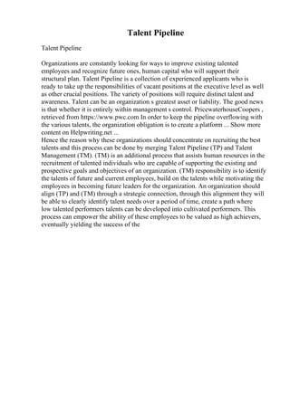 Talent Pipeline
Talent Pipeline
Organizations are constantly looking for ways to improve existing talented
employees and recognize future ones, human capital who will support their
structural plan. Talent Pipeline is a collection of experienced applicants who is
ready to take up the responsibilities of vacant positions at the executive level as well
as other crucial positions. The variety of positions will require distinct talent and
awareness. Talent can be an organization s greatest asset or liability. The good news
is that whether it is entirely within management s control. PricewaterhouseCoopers ,
retrieved from https://www.pwc.com In order to keep the pipeline overflowing with
the various talents, the organization obligation is to create a platform ... Show more
content on Helpwriting.net ...
Hence the reason why these organizations should concentrate on recruiting the best
talents and this process can be done by merging Talent Pipeline (TP) and Talent
Management (TM). (TM) is an additional process that assists human resources in the
recruitment of talented individuals who are capable of supporting the existing and
prospective goals and objectives of an organization. (TM) responsibility is to identify
the talents of future and current employees, build on the talents while motivating the
employees in becoming future leaders for the organization. An organization should
align (TP) and (TM) through a strategic connection, through this alignment they will
be able to clearly identify talent needs over a period of time, create a path where
low talented performers talents can be developed into cultivated performers. This
process can empower the ability of these employees to be valued as high achievers,
eventually yielding the success of the
 