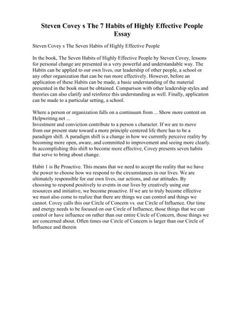 Steven Covey s The 7 Habits of Highly Effective People
Essay
Steven Covey s The Seven Habits of Highly Effective People
In the book, The Seven Habits of Highly Effective People by Steven Covey, lessons
for personal change are presented in a very powerful and understandable way. The
Habits can be applied to our own lives, our leadership of other people, a school or
any other organization that can be run more effectively. However, before an
application of these Habits can be made, a basic understanding of the material
presented in the book must be obtained. Comparison with other leadership styles and
theories can also clarify and reinforce this understanding as well. Finally, application
can be made to a particular setting, a school.
Where a person or organization falls on a continuum from ... Show more content on
Helpwriting.net ...
Investment and conviction contribute to a person s character. If we are to move
from our present state toward a more principle centered life there has to be a
paradigm shift. A paradigm shift is a change in how we currently perceive reality by
becoming more open, aware, and committed to improvement and seeing more clearly.
In accomplishing this shift to become more effective, Covey presents seven habits
that serve to bring about change.
Habit 1 is Be Proactive. This means that we need to accept the reality that we have
the power to choose how we respond to the circumstances in our lives. We are
ultimately responsible for our own lives, our actions, and our attitudes. By
choosing to respond positively to events in our lives by creatively using our
resources and initiative, we become proactive. If we are to truly become effective
we must also come to realize that there are things we can control and things we
cannot. Covey calls this our Circle of Concern vs. our Circle of Influence. Our time
and energy needs to be focused on our Circle of Influence, those things that we can
control or have influence on rather than our entire Circle of Concern, those things we
are concerned about. Often times our Circle of Concern is larger than our Circle of
Influence and therein
 