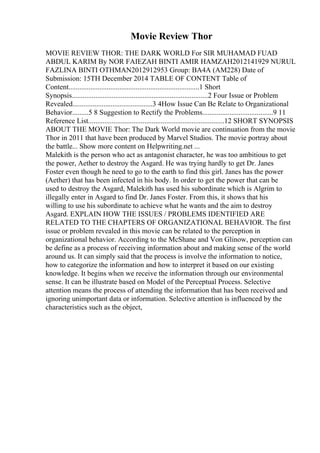 Movie Review Thor
MOVIE REVIEW THOR: THE DARK WORLD For SIR MUHAMAD FUAD
ABDUL KARIM By NOR FAIEZAH BINTI AMIR HAMZAH2012141929 NURUL
FAZLINA BINTI OTHMAN2012912953 Group: BA4A (AM228) Date of
Submission: 15TH December 2014 TABLE OF CONTENT Table of
Content........................................................................1 Short
Synopsis...........................................................................2 Four Issue or Problem
Revealed............................................3 4How Issue Can Be Relate to Organizational
Behavior.........5 8 Suggestion to Rectify the Problems.......................................9 11
Reference List...........................................................................12 SHORT SYNOPSIS
ABOUT THE MOVIE Thor: The Dark World movie are continuation from the movie
Thor in 2011 that have been produced by Marvel Studios. The movie portray about
the battle... Show more content on Helpwriting.net ...
Malekith is the person who act as antagonist character, he was too ambitious to get
the power, Aether to destroy the Asgard. He was trying hardly to get Dr. Janes
Foster even though he need to go to the earth to find this girl. Janes has the power
(Aether) that has been infected in his body. In order to get the power that can be
used to destroy the Asgard, Malekith has used his subordinate which is Algrim to
illegally enter in Asgard to find Dr. Janes Foster. From this, it shows that his
willing to use his subordinate to achieve what he wants and the aim to destroy
Asgard. EXPLAIN HOW THE ISSUES / PROBLEMS IDENTIFIED ARE
RELATED TO THE CHAPTERS OF ORGANIZATIONAL BEHAVIOR. The first
issue or problem revealed in this movie can be related to the perception in
organizational behavior. According to the McShane and Von Glinow, perception can
be define as a process of receiving information about and making sense of the world
around us. It can simply said that the process is involve the information to notice,
how to categorize the information and how to interpret it based on our existing
knowledge. It begins when we receive the information through our environmental
sense. It can be illustrate based on Model of the Perceptual Process. Selective
attention means the process of attending the information that has been received and
ignoring unimportant data or information. Selective attention is influenced by the
characteristics such as the object,
 