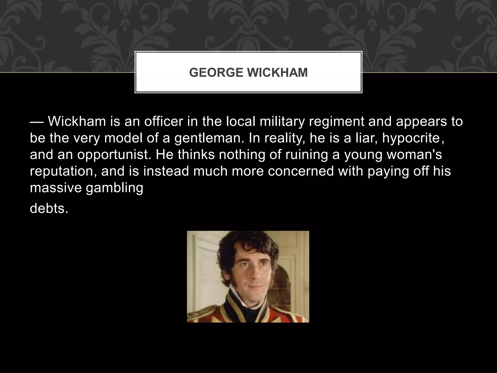 — Wickham is an officer in the local military regiment and appears to
be the very model of a gentleman. In reality, he is a liar, hypocrite,
and an opportunist. He thinks nothing of ruining a young woman's
reputation, and is instead much more concerned with paying off his
massive gambling
debts.
GEORGE WICKHAM
 