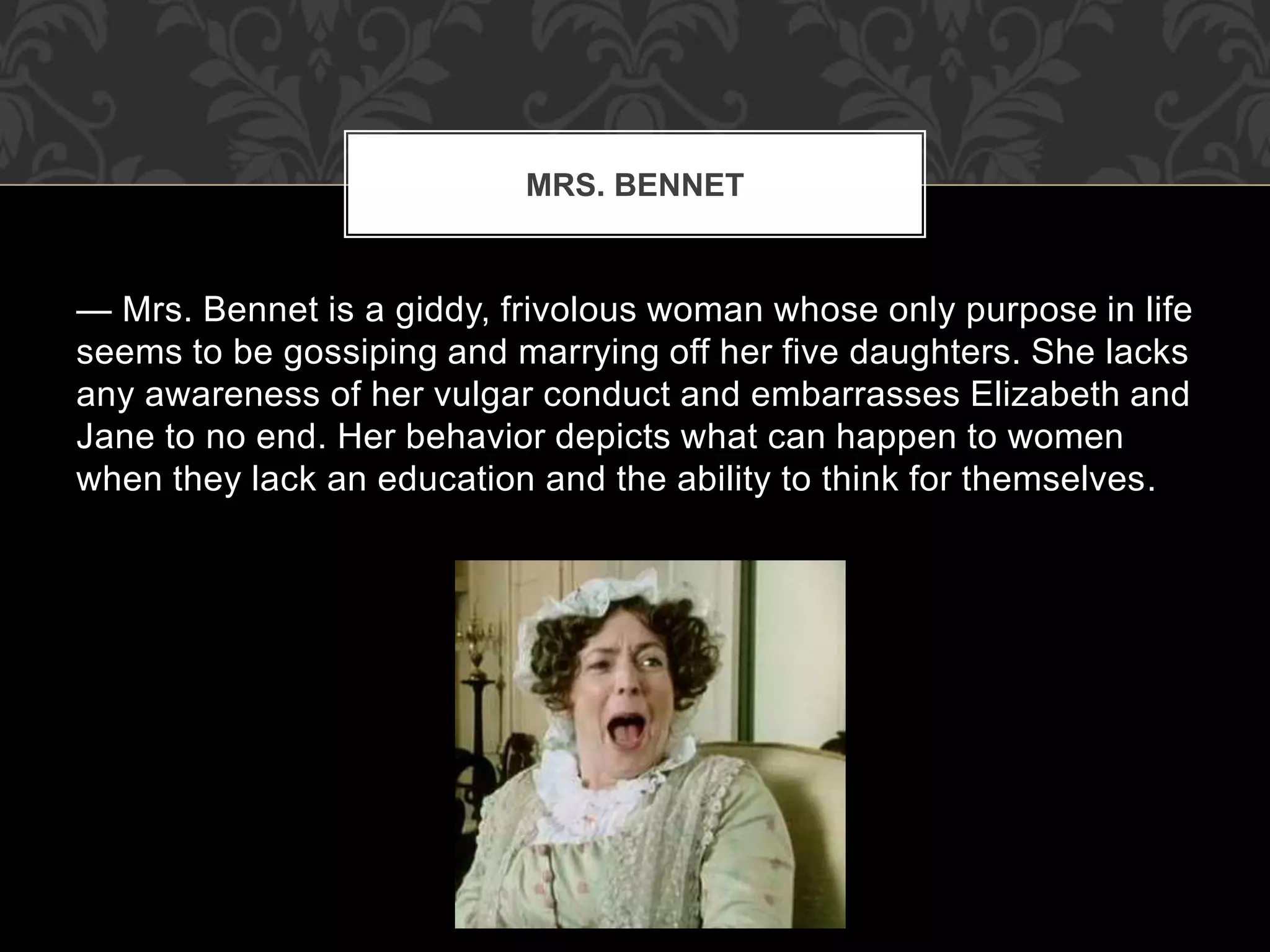 — Mrs. Bennet is a giddy, frivolous woman whose only purpose in life
seems to be gossiping and marrying off her five daughters. She lacks
any awareness of her vulgar conduct and embarrasses Elizabeth and
Jane to no end. Her behavior depicts what can happen to women
when they lack an education and the ability to think for themselves.
MRS. BENNET
 