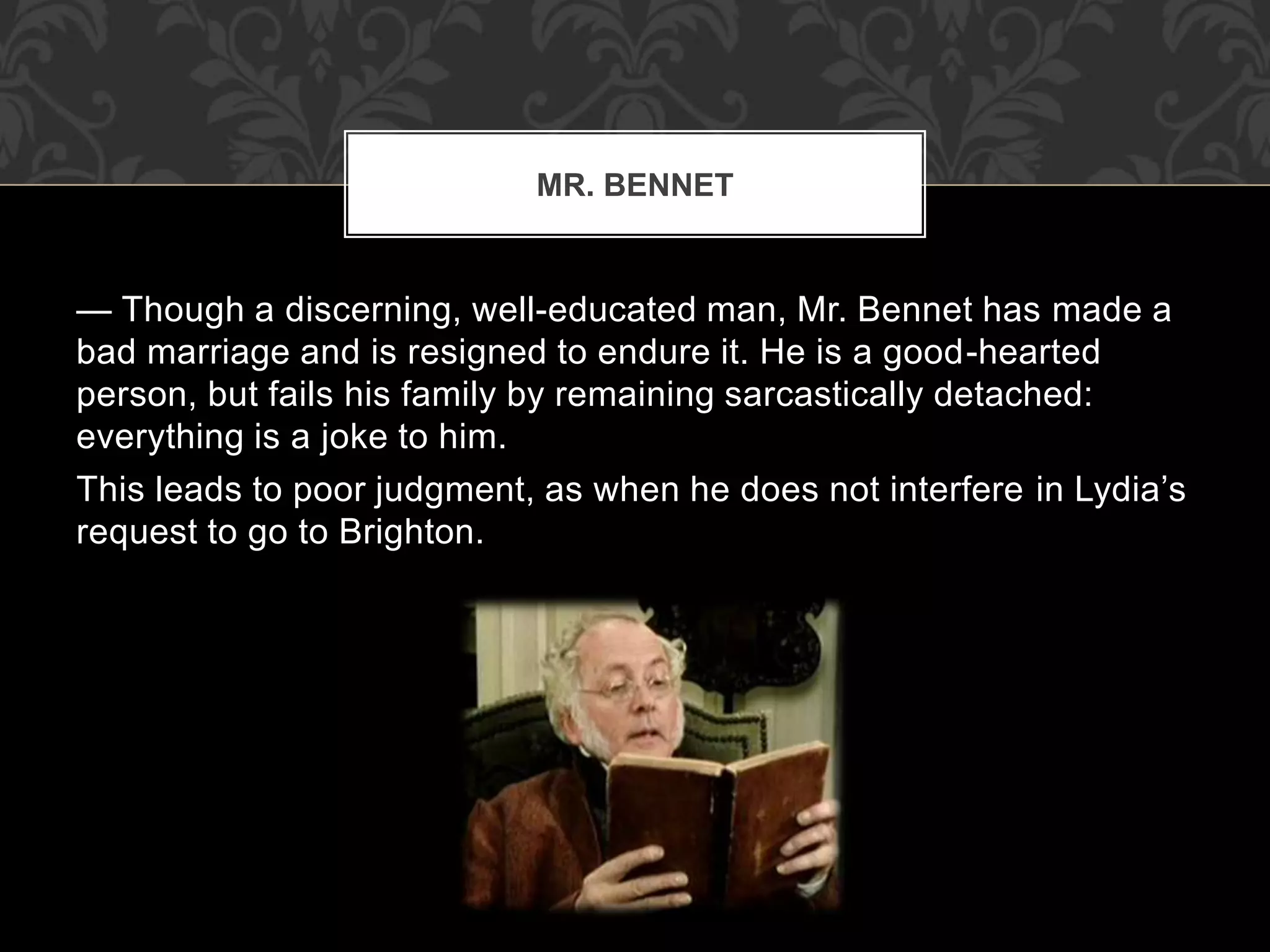 — Though a discerning, well-educated man, Mr. Bennet has made a
bad marriage and is resigned to endure it. He is a good-hearted
person, but fails his family by remaining sarcastically detached:
everything is a joke to him.
This leads to poor judgment, as when he does not interfere in Lydia’s
request to go to Brighton.
MR. BENNET
 