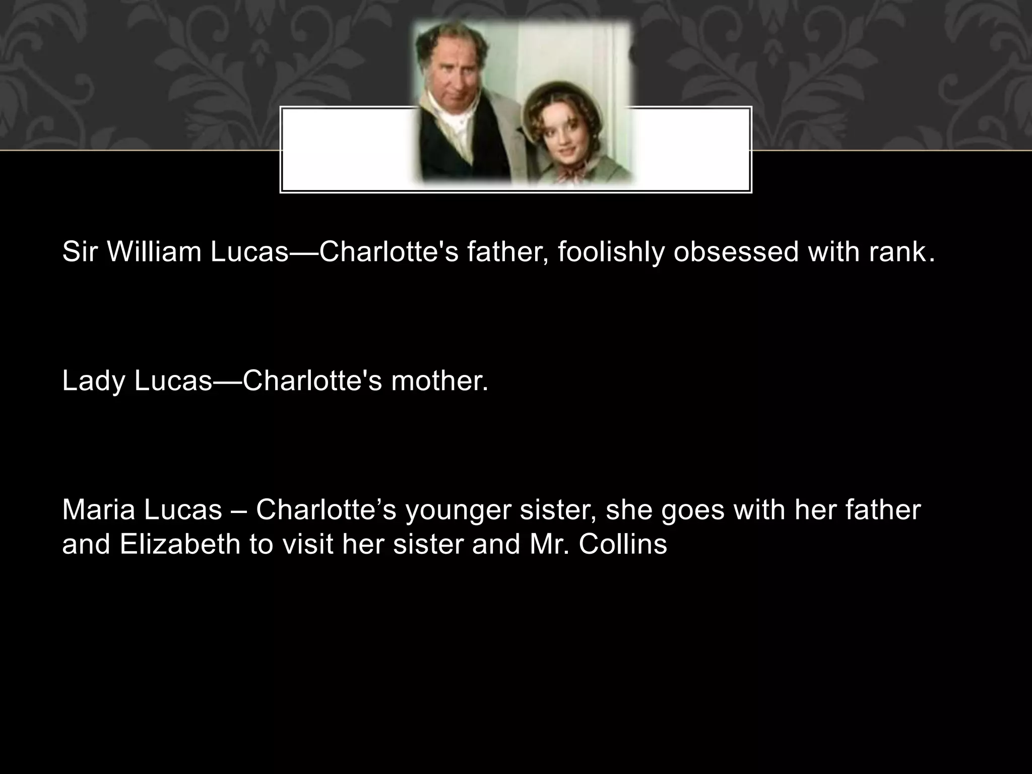 Sir William Lucas—Charlotte's father, foolishly obsessed with rank.
Lady Lucas—Charlotte's mother.
Maria Lucas – Charlotte’s younger sister, she goes with her father
and Elizabeth to visit her sister and Mr. Collins
 