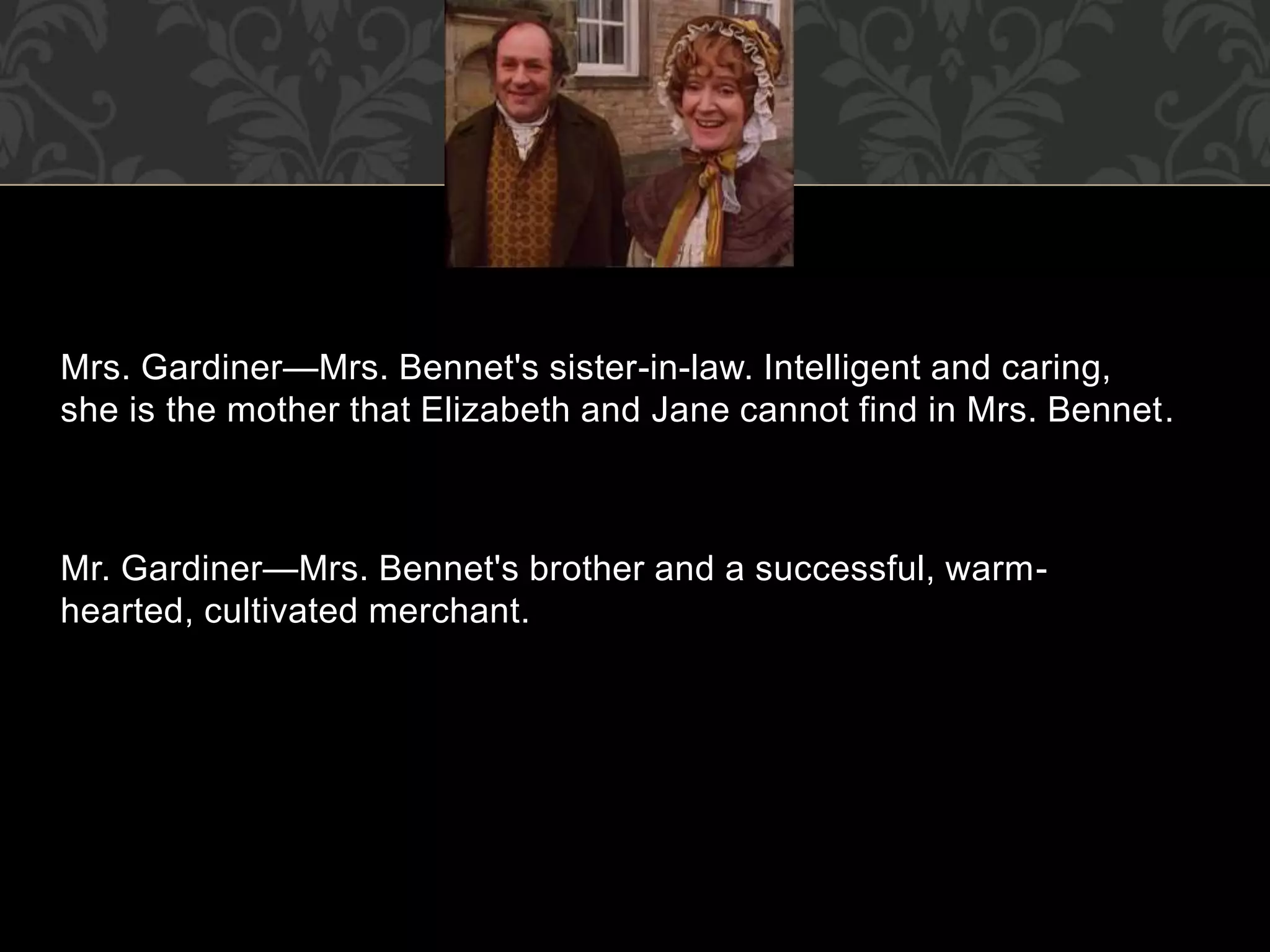 Mrs. Gardiner—Mrs. Bennet's sister-in-law. Intelligent and caring,
she is the mother that Elizabeth and Jane cannot find in Mrs. Bennet.
Mr. Gardiner—Mrs. Bennet's brother and a successful, warm-
hearted, cultivated merchant.
 
