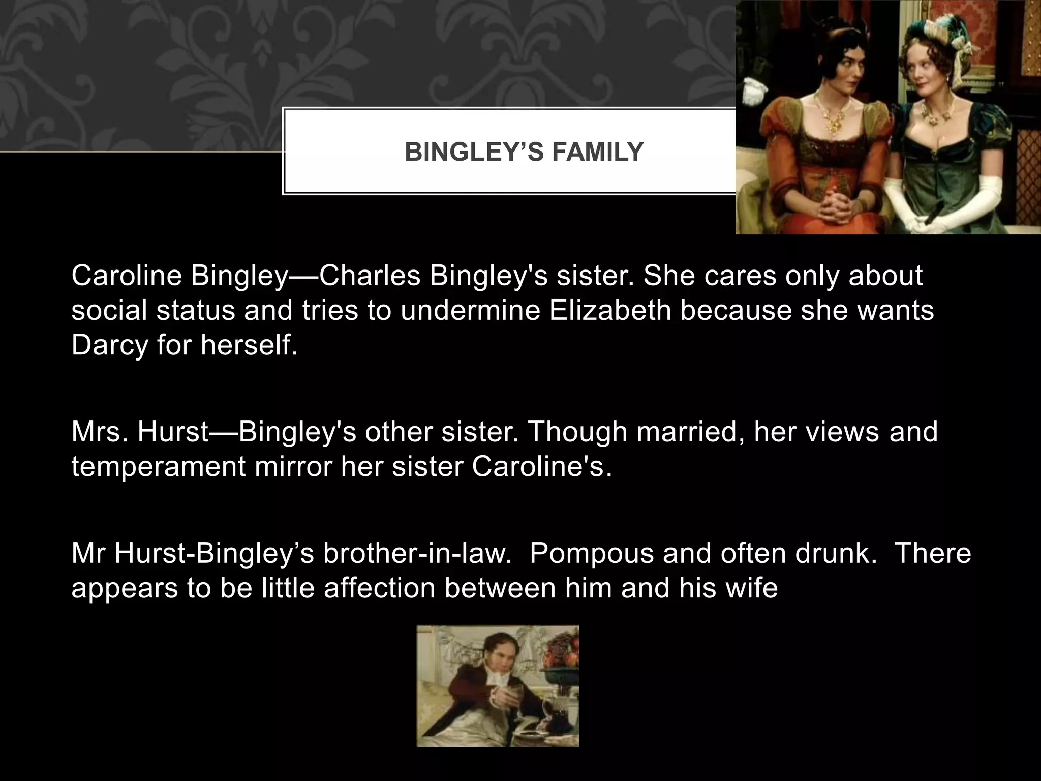 Caroline Bingley—Charles Bingley's sister. She cares only about
social status and tries to undermine Elizabeth because she wants
Darcy for herself.
Mrs. Hurst—Bingley's other sister. Though married, her views and
temperament mirror her sister Caroline's.
Mr Hurst-Bingley’s brother-in-law. Pompous and often drunk. There
appears to be little affection between him and his wife
BINGLEY’S FAMILY
 