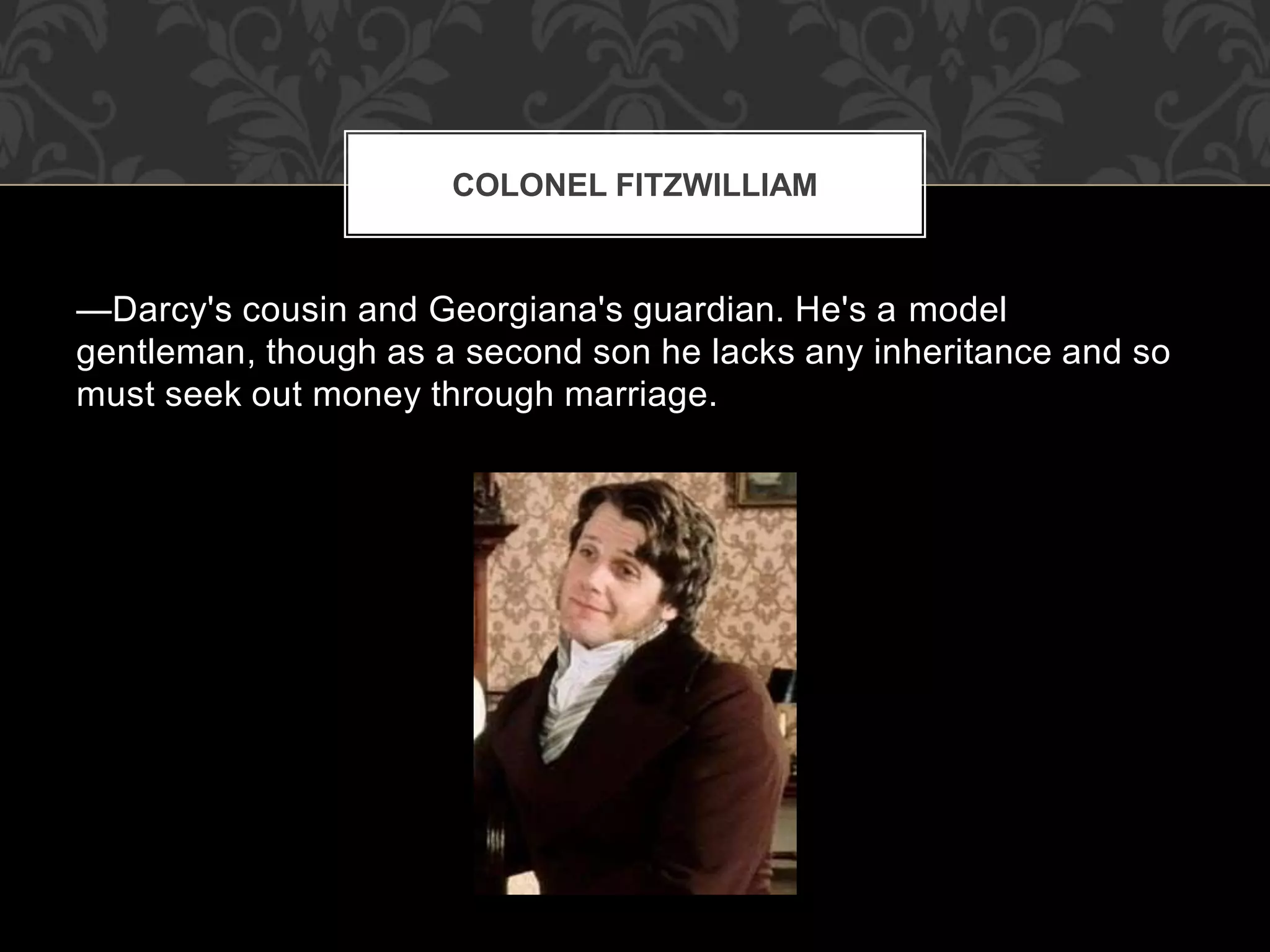 —Darcy's cousin and Georgiana's guardian. He's a model
gentleman, though as a second son he lacks any inheritance and so
must seek out money through marriage.
COLONEL FITZWILLIAM
 