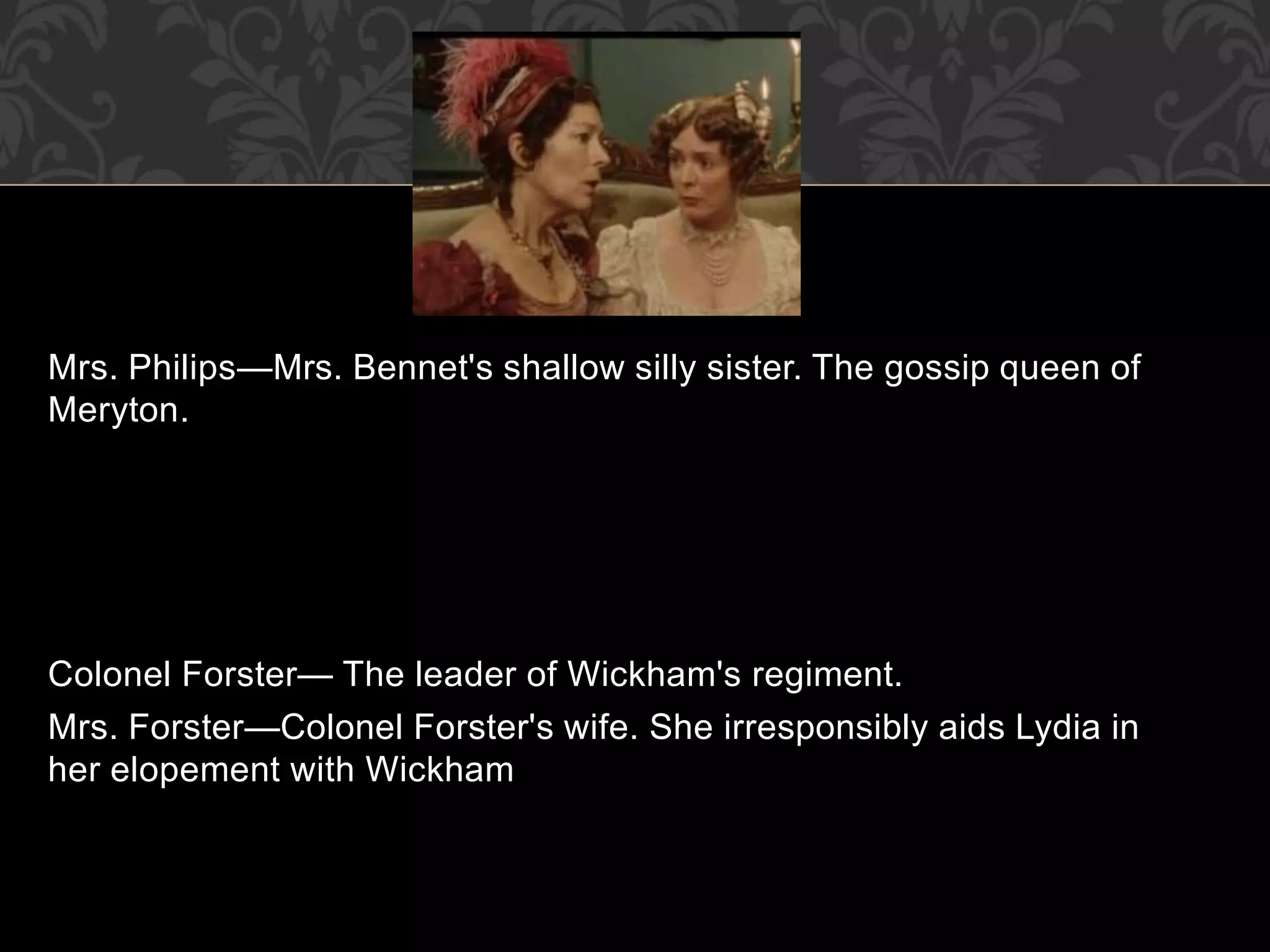 Mrs. Philips—Mrs. Bennet's shallow silly sister. The gossip queen of
Meryton.
Colonel Forster— The leader of Wickham's regiment.
Mrs. Forster—Colonel Forster's wife. She irresponsibly aids Lydia in
her elopement with Wickham
 