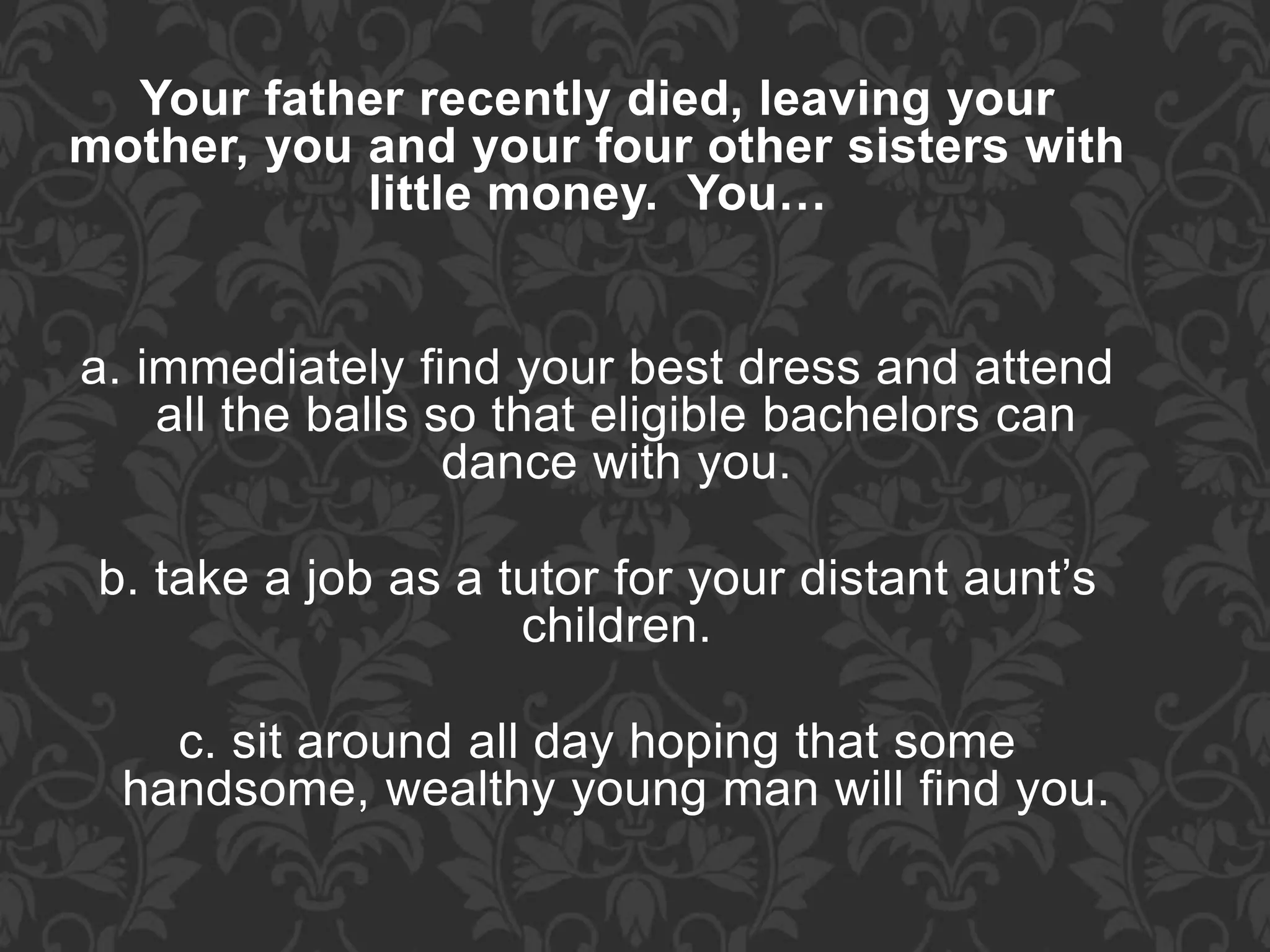 Your father recently died, leaving your
mother, you and your four other sisters with
little money. You…
a. immediately find your best dress and attend
all the balls so that eligible bachelors can
dance with you.
b. take a job as a tutor for your distant aunt’s
children.
c. sit around all day hoping that some
handsome, wealthy young man will find you.
 