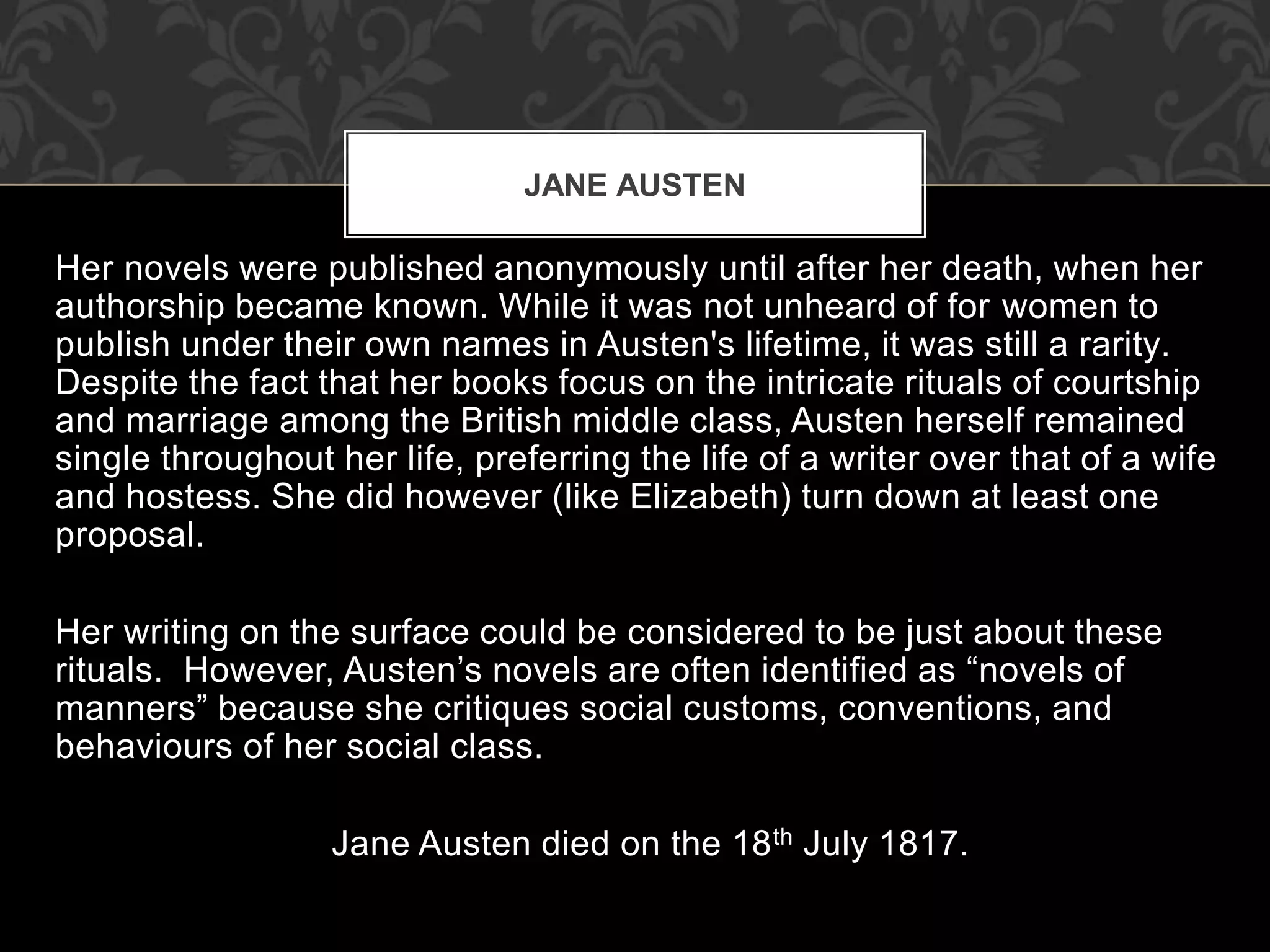 JANE AUSTEN
Her novels were published anonymously until after her death, when her
authorship became known. While it was not unheard of for women to
publish under their own names in Austen's lifetime, it was still a rarity.
Despite the fact that her books focus on the intricate rituals of courtship
and marriage among the British middle class, Austen herself remained
single throughout her life, preferring the life of a writer over that of a wife
and hostess. She did however (like Elizabeth) turn down at least one
proposal.
Her writing on the surface could be considered to be just about these
rituals. However, Austen’s novels are often identified as “novels of
manners” because she critiques social customs, conventions, and
behaviours of her social class.
Jane Austen died on the 18th July 1817.
 