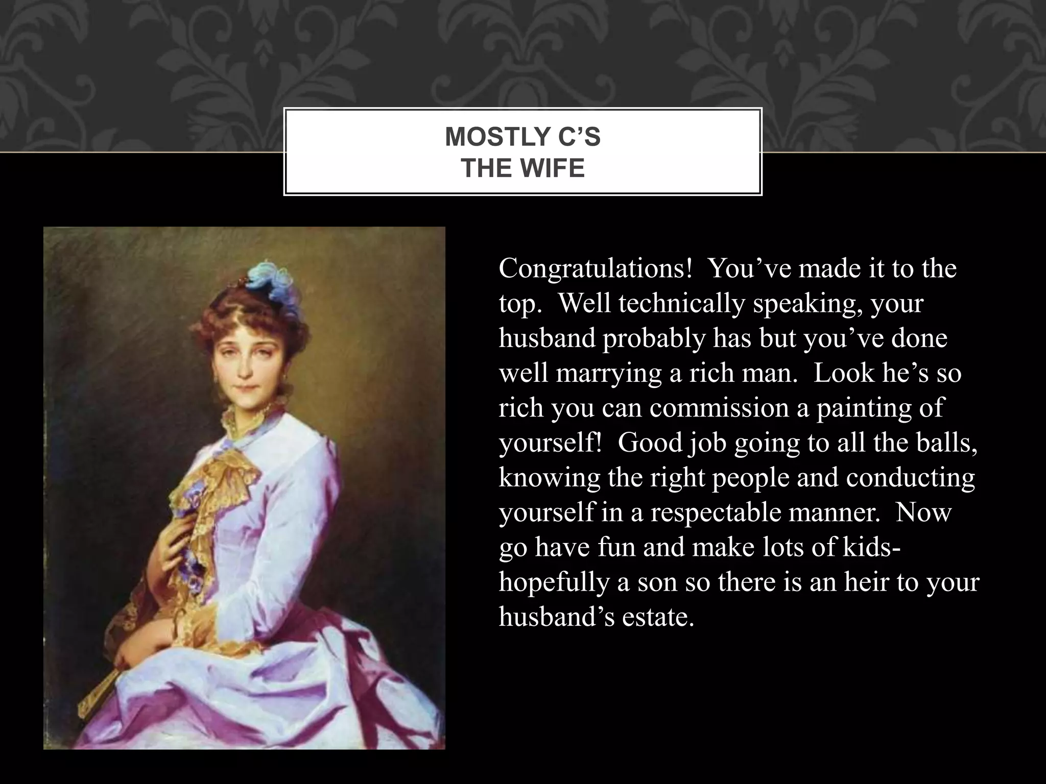 MOSTLY C’S
THE WIFE
Congratulations! You’ve made it to the
top. Well technically speaking, your
husband probably has but you’ve done
well marrying a rich man. Look he’s so
rich you can commission a painting of
yourself! Good job going to all the balls,
knowing the right people and conducting
yourself in a respectable manner. Now
go have fun and make lots of kids-
hopefully a son so there is an heir to your
husband’s estate.
 