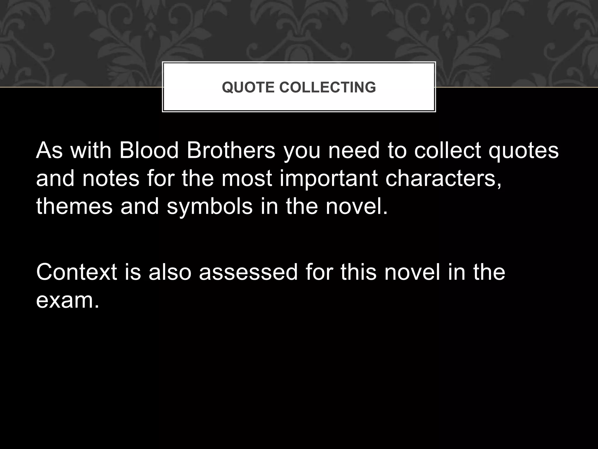 As with Blood Brothers you need to collect quotes
and notes for the most important characters,
themes and symbols in the novel.
Context is also assessed for this novel in the
exam.
QUOTE COLLECTING
 