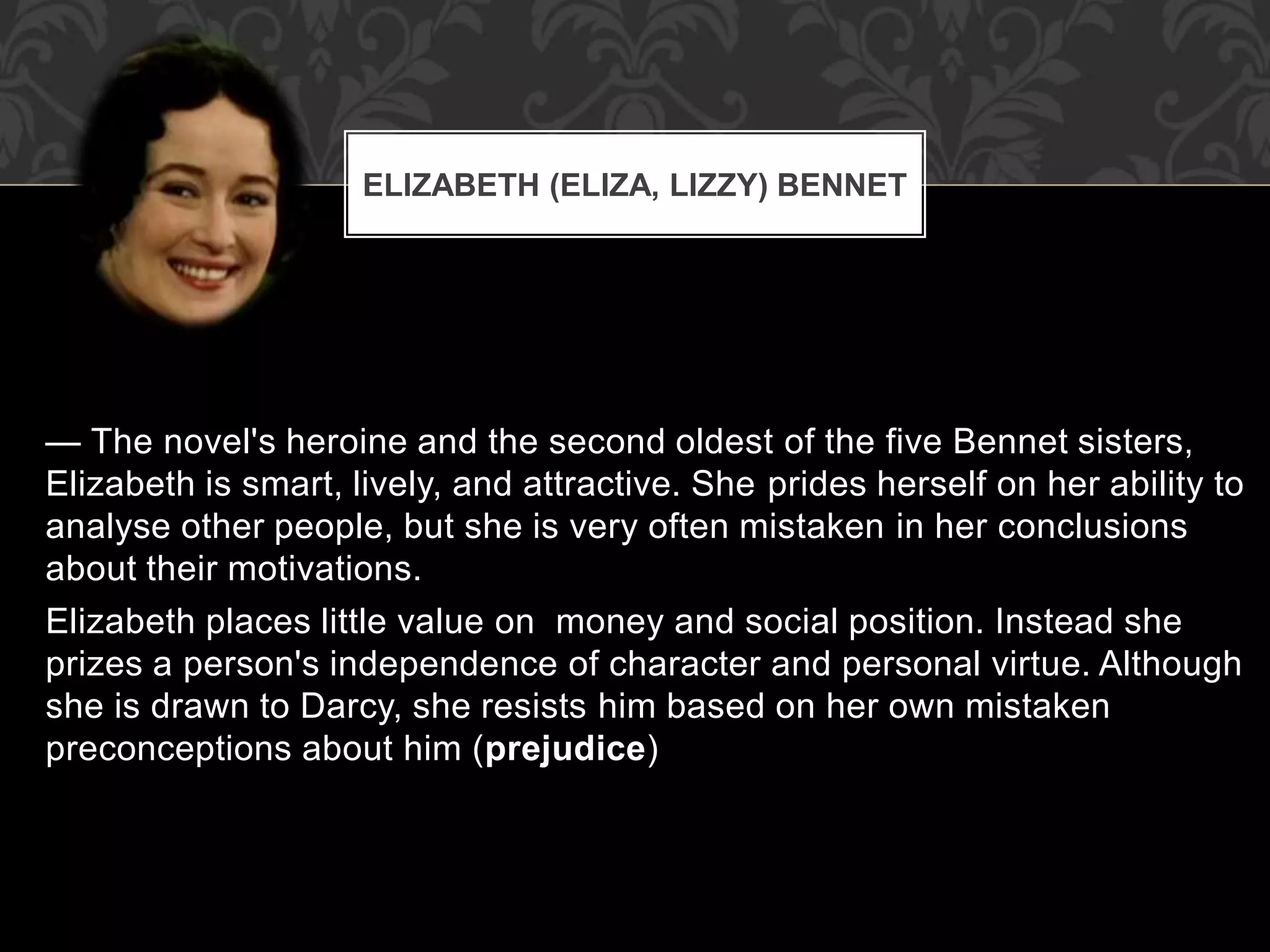 — The novel's heroine and the second oldest of the five Bennet sisters,
Elizabeth is smart, lively, and attractive. She prides herself on her ability to
analyse other people, but she is very often mistaken in her conclusions
about their motivations.
Elizabeth places little value on money and social position. Instead she
prizes a person's independence of character and personal virtue. Although
she is drawn to Darcy, she resists him based on her own mistaken
preconceptions about him (prejudice)
ELIZABETH (ELIZA, LIZZY) BENNET
 