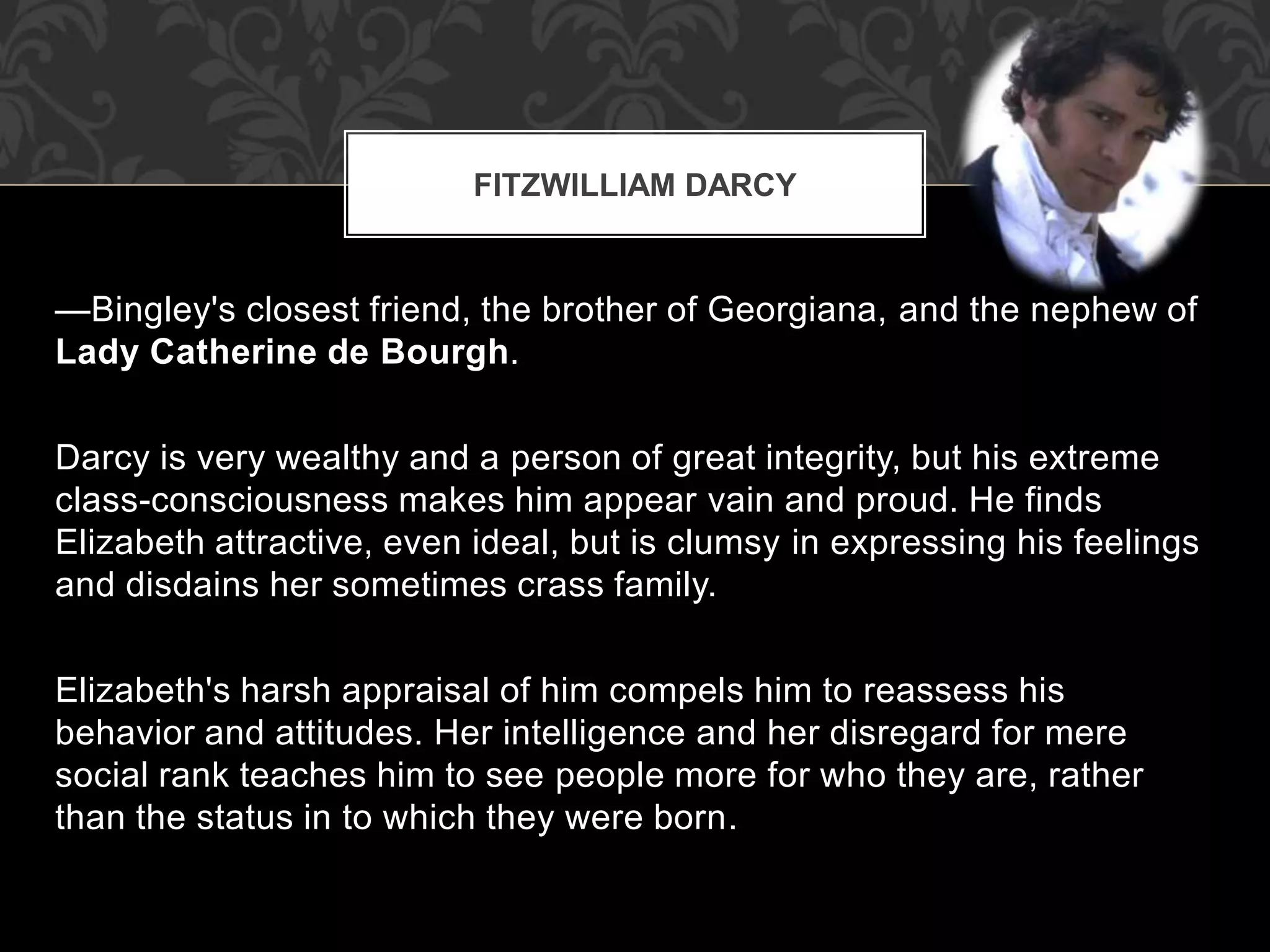 —Bingley's closest friend, the brother of Georgiana, and the nephew of
Lady Catherine de Bourgh.
Darcy is very wealthy and a person of great integrity, but his extreme
class-consciousness makes him appear vain and proud. He finds
Elizabeth attractive, even ideal, but is clumsy in expressing his feelings
and disdains her sometimes crass family.
Elizabeth's harsh appraisal of him compels him to reassess his
behavior and attitudes. Her intelligence and her disregard for mere
social rank teaches him to see people more for who they are, rather
than the status in to which they were born.
FITZWILLIAM DARCY
 
