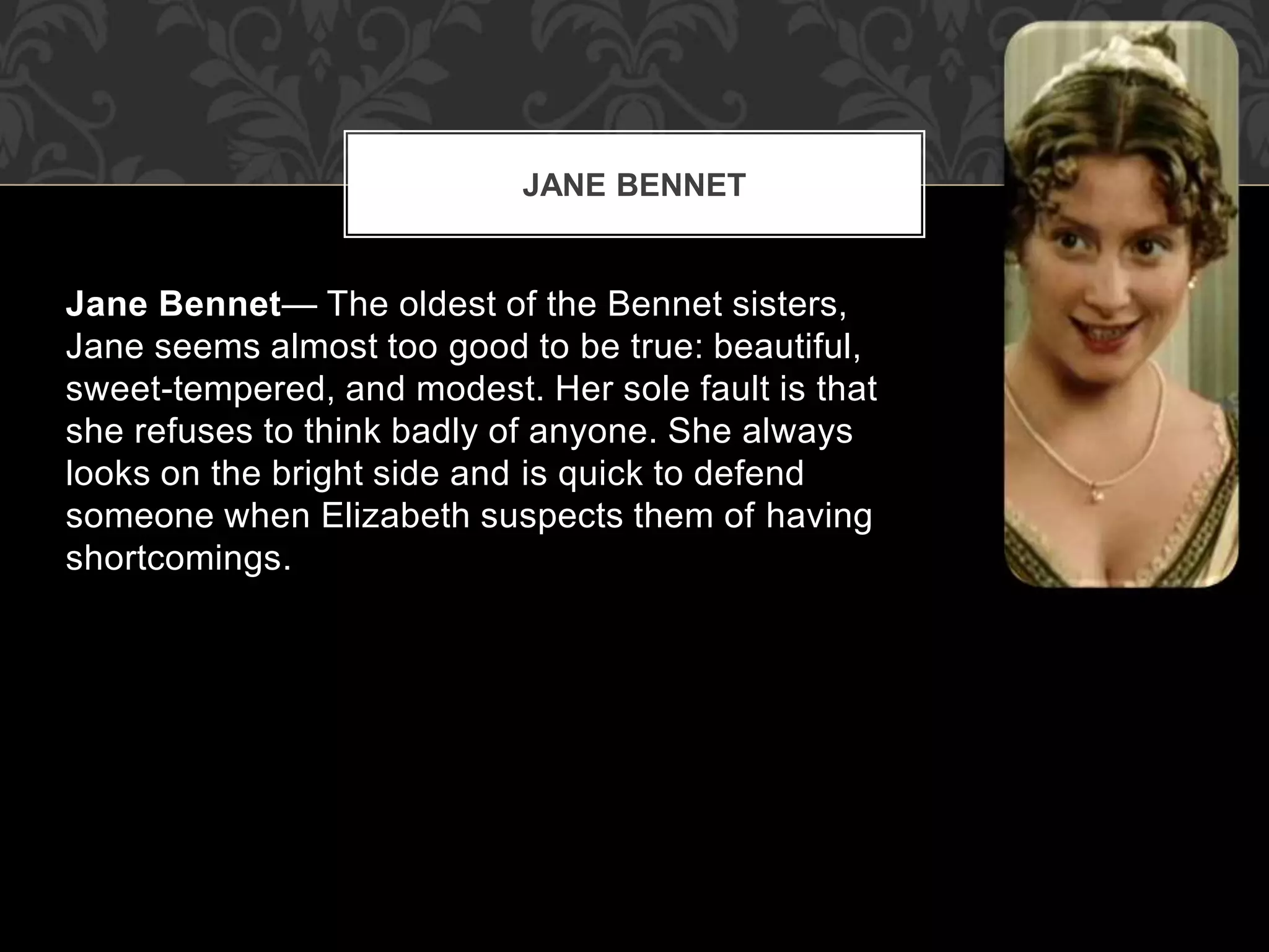 Jane Bennet— The oldest of the Bennet sisters,
Jane seems almost too good to be true: beautiful,
sweet-tempered, and modest. Her sole fault is that
she refuses to think badly of anyone. She always
looks on the bright side and is quick to defend
someone when Elizabeth suspects them of having
shortcomings.
JANE BENNET
 