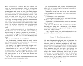 Within a short walk of Longbourn there lived a family with
whom the Bennets were especially friendly. Sir William Lucas
had formerly been in trade in the town of Meryton, where he
had made a fairly large fortune and risen to the honour of a title
of rank. This honour had, perhaps, been felt too strongly. It had
given him a disgust for his business and for his home in a small
market town, and, leaving them both, he had moved with his
family to a house about a mile from Meryton, which he called
Lucas Lodge. But though proud of his rank, he was friendly and
ready to help anyone who needed it. Lady Lucas was a very good
kind of woman, not too clever to be a valuable neighbour to Mrs
Bennet. They had several children. The oldest of them, a sensible
young woman of about twenty-seven, was Elizabeth's special
friend.
It was a time-honoured tradition for the Misses Lucas and the
Misses Bennet to meet and talk after a ball, and so the following
morning brought the former to Longbourn for that purpose.
'You began the evening well, Charlotte,' said Mrs Bennet, with
forced politeness, to Miss Lucas. 'You were Mr Bingley's first
choice.'
'Yes, but he seemed to like his second better.'
'Oh, you mean Jane, I suppose, because he danced with her
twice. Certainly that did seem as if he admired her. It does seem as
if- but it may not lead to anything, you know.'
'But Mr Darcy is not so worth listening to as his friend, is he?'
said Charlotte. 'Poor Eliza! To be only just fairly pretty!'
'I hope you will not put it into Lizzy's head to be annoyed by
his rude treatment. He is such a disagreeable man that it would
be quite a misfortune to be liked by him. Mrs Long told me last
night that he sat next to her for half an hour without once
opening his lips.'
'Are you quite sure, madam? Is there not some mistake?' said
Jane. 'I certainly saw Mr Darcy speaking to her.'
8
Yes, because she finally asked him how he liked Netherfield,
and he could not help answering her, but she said he seemed very
angry at being spoken to.'
'Miss Bingley told me,' said Jane, 'that he never speaks much
except among people he knows well. With them he is extremely
agreeable.'
'I do not believe a word of it, my dear.'
'I do not mind his not talking to Mrs Long,' said Miss Lucas,
'but I wish he had danced with Eliza.'
'Another time, Lizzy' said her mother,'I would not dance with
him, if I were you.'
'His pride,' said Miss Lucas, 'does not offend me so much as
pride often does, because there is an excuse for it. One cannot be
surprised that such a fine young man with family and fortune
should think highly of himself.'
'That is very true,' replied Eliza, 'and I could easily forgive his
pride, if he had not wounded mine!
Chapter 3 Jane Gains an Admirer
The ladies of Longbourn soon visited those of Netherfield. The
visit was formally returned. Miss Bennet's pleasing manners
continued to win the approval of Mrs Hurst and Miss Bingley,
and though the mother was considered to be unbearable, and the
younger sisters not worth speaking to, a wish was expressed to be
better acquainted with the two oldest. This attention was
received by Jane with the greatest pleasure, but Elizabeth saw
pride in their treatment of everybody, even her sister, and could
not like them. But it was plain that their brother did admire Jane,
and Elizabeth observed that Jane was giving way to the
preference which she had begun to feel for him from the first,
and was beginning to be very much in love.
9
 