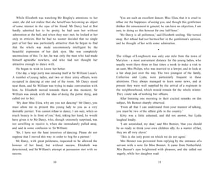 While Elizabeth was watching Mr Bingley's attentions to her
sister, she did not realize that she herself was becoming an object
of some interest in the eyes of his friend. Mr Darcy had at first
hardly admitted her to be pretty; he had seen her without
admiration at the ball, and when they next met, he looked at her
only to criticize. But he had no sooner decided that no single
part of her face was particularly attractive than he began to find
that the whole was made uncommonly intelligent by the
beautiful expression of her dark eyes. She was completely
unconscious of this. To her, he was only the man who had made
himself agreeable nowhere, and who had not thought her
attractive enough to dance with.
He began to wish to know her better.
One day, a large party was amusing itself at Sir William Lucas's.
A number of young ladies, and two or three army officers, were
occupied in dancing at one end of the room. Mr Darcy stood
near them, and Sir William was trying to make conversation with
him. As Elizabeth moved towards them at this moment, Sir
William was struck with the idea of doing the polite thing, and
called out to her:
'My dear Miss Eliza, why are you not dancing? Mr Darcy, you
must allow me to present this young lady to you as a very
desirable partner. You cannot refuse to dance, I am sure, when so
much beauty is in front of you.' And, taking her hand, he would
have given it to Mr Darcy, who, though extremely surprised, was
not unwilling to receive it, when she immediately pulled away,
and said in some confusion to Sir William:
'Sir, I have not the least intention of dancing. Please do not
suppose that I moved this way in order to beg for a partner.'
Mr Darcy, with great politeness, requested to be allowed the
honour of her hand, but without success. Elizabeth was
determined, and Sir William's attempt at persuasion met with no
success.
10
'You are such an excellent dancer, Miss Eliza, that it is cruel to
refuse me the happiness of seeing you, and though this gentleman
dislikes the amusement in general, he can have no objection, I am
sure, to doing us this honour for one half-hour.'
'Mr Darcy is all politeness,' said Elizabeth smiling. She turned
away. Her refusal had not harmed her in the gentleman's opinion,
and he thought of her with some admiration.
•
The village of Longbourn was only one mile from the town of
Meryton - a most convenient distance for the young ladies, who
usually went there three or four times a week to make a visit to
an aunt, Mrs Philips, who was married to a lawyer, and to look at
a hat shop just over the way. The two youngest of the family,
Catherine and Lydia, were particularly frequent in these
attentions. They always managed to learn some news, and at
present they were well supplied by the arrival of a regiment in
the neighbourhood, which would remain for the whole winter.
They could talk of nothing but officers.
After listening one morning to their excited remarks on this
subject, Mr Bennet sharply observed:
'From all that I can understand from your manner of talking,
you must be two of the silliest girls in the country.'
Kitty was a little ashamed, and did not answer, but Lydia
laughed loudly.
'I am astonished, my dear,' said Mrs Bennet, 'that you should
be so ready to think your own children silly. As a matter of fact,
they are all very clever.'
'This is the only point on which we do not agree.'
Mrs Bennet was prevented from replying by the entrance of a
servant with a note for Miss Bennet. It came from Netherfield.
Mrs Bennet's eyes brightened with pleasure, and she called out
eagerly, while her daughter read:
11
 