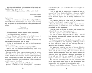 'Well, Jane, who is it from? What is it about? What does he say?
Well, Jane, hurry up and tell us.'
'It is from Miss Bingley,' said Jane, and then read it aloud:
NETHERFIELD PARK
10th October
My dear Jane,
Will you be so kind as to come to dinner today with Louisa
and me? We are all alone. Come as soon as you can on receiving
this. My brother and the gentlemen are to have dinner with the
officers.
Yours ever,
CAROLINE BINGLEY.
'Having dinner out,' said Mrs Bennet, 'that is very unlucky.'
'Can I have the carriage?' asked Jane.
'No, my dear, you had better go on horseback, because it
seems likely to rain and then you must stay all night.'
'That would be a good idea,' said Elizabeth, 'if you were sure
that they would not offer to send her home.'
'Oh, but the gentlemen will have used Mr Bingley's carriage
to go to Meryton.'
'I would much rather go in the carriage,' repeated Jane.
'But, my dear, your father does not have enough horses. They
are wanted on the farm.'
Jane was therefore forced to go on horseback, and her mother
followed her to the door with many cheerful wishes for bad
weather. Her hopes were answered. Jane had not been gone long
before it rained hard. Her sisters were anxious for her, but her
mother was pleased. The rain continued the whole evening. Jane
certainly could not come back.
'This was a good idea of mine!' said Mrs Bennet.
Breakfast was hardly over next morning when a servant from
12
Netherfield brought a note for Elizabeth from Jane to say that she
was unwell.
'Well, my dear,' said Mr Bennet, when Elizabeth had read the
note out loud,'if your daughter should have a dangerous attack of
illness - if she should die — it will be a comfort to know that it
was all the result of going after Mr Bingley, and following your
orders.'
'Oh, I am not afraid of her dying. People do not die of little
things like colds. They will take good care of her.'
Elizabeth, feeling really anxious, decided to go to her sister.
The carriage was not available, and as she did not ride a horse,
walking was her only possible way.
'How can you be so silly,' said her mother, 'in all this mud! You
will not be fit to be seen when you get there.'
'I shall be very fit to see Jane, which is all I want.'
'We will go as far as Meryton with you,' offered Lydia and
Kitty. Elizabeth accepted their company, and the three young
ladies set off together.
At Meryton they parted, and Elizabeth continued her walk
alone, crossing field after field impatiently, and finding herself at
last within sight of the house, with tired feet, dirty shoes, and a
face bright with the warmth of exercise.
Her appearance caused a great deal of surprise. Elizabeth
guessed that Mrs Hurst and Miss Bingley were scornful that she
should walk 3 miles so early and in such weather. She was
received, though, very politely, and in their brother's manner was
something better than politeness - kindness and pleasure. Mr
Darcy said very little. He was occupied with admiring the
brightness that exercise had added to the colour in her face.
Her sister Jane had hardly slept at all, and was feverish. The
doctor came, advised her to return to bed, and promised some
medicine. The fever increased, and her head ached badly.
Elizabeth stayed with her until three o'clock, and then felt she
13
 
