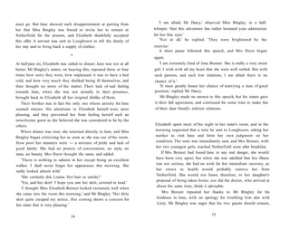 must go. But Jane showed such disappointment at parting from
her that Miss Bingley was forced to invite her to remain at
Netherfield for the present, and Elizabeth thankfully accepted
this offer. A servant was sent to Longbourn to tell the family of
her stay and to bring back a supply of clothes.
•
At half past six, Elizabeth was called to dinner. Jane was not at all
better. Mr Bingley's sisters, on hearing this, repeated three or four
times how sorry they were, how unpleasant it was to have a bad
cold, and how very much they disliked being ill themselves, and
then thought no more of the matter. Their lack of real feeling
towards Jane, when she was not actually in their presence,
brought back to Elizabeth all her original dislike of them.
Their brother was in fact the only one whose anxiety for Jane
seemed sincere. His attentions to Elizabeth herself were most
pleasing, and they prevented her from feeling herself such an
unwelcome guest as she believed she was considered to be by the
others.
When dinner was over, she returned directly to Jane, and Miss
Bingley began criticizing her as soon as she was out of the room.
How poor her manners were — a mixture of pride and lack of
good family. She had no powers of conversation, no style, no
taste, no beauty. Mrs Hurst thought the same, and added:
'There is nothing to admire in her except being an excellent
walker. I shall never forget her appearance this morning. She
really looked almost wild.'
'She certainly did, Louisa. Her hair so untidy!'
'Yes, and her skirt! I hope you saw her skirt, covered in mud.'
'I thought Miss Elizabeth Bennet looked extremely well when
she came into the room this morning,' said Mr Bingley. 'Her dirty
skirt quite escaped my notice. Her coming shows a concern for
her sister that is very pleasing.'
14
'I am afraid, Mr Darcy,' observed Miss Bingley, in a half-
whisper, 'that this adventure has rather lessened your admiration
for her fine eyes.'
'Not at all,' he replied. 'They were brightened by the
exercise.'
A short pause followed this speech, and Mrs Hurst began
again:
'I am extremely fond of Jane Bennet. She is really a very sweet
girl. I wish with all my heart that she were well settled. But with
such parents, and such low relations, I am afraid there is no
chance of it.'
'It must greatly lessen her chance of marrying a man of good
position,' replied Mr Darcy.
Mr Bingley made no answer to this speech, but his sisters gave
it their full agreement, and continued for some time to make fun
of their dear friend's inferior relations.
Elizabeth spent most of the night in her sister's room, and in the
morning requested that a note be sent to Longbourn, asking her
mother to visit Jane and form her own judgment on her
condition. The note was immediately sent, and Mrs Bennet, with
her two youngest girls, reached Netherfield soon after breakfast.
If Mrs Bennet had found Jane in any real danger, she would
have been very upset, but when she was satisfied that her illness
was not serious, she had no wish for her immediate recovery, as
her return to health would probably remove her from
Netherfield. She would not listen, therefore, to her daughter's
proposal of being taken home; nor did the doctor, who arrived at
about the same time, think it advisable.
Mrs Bennet repeated her thanks to Mr Bingley for his
kindness to Jane, with an apology for troubling him also with
Lizzy. Mr Bingley was eager that his two guests should remain,
15
 