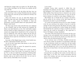 and forced his younger sister to be polite too. She did this duty,
even if rather unwillingly, but Mrs Bennet was satisfied, and left
soon after that.
The day passed much as the day before had done. Jane was
slowly recovering. In the evening, Elizabeth joined the company
in the sitting room, and took up some needlework. Mr Darcy was
writing a letter.
When that business was over, he asked Miss Bingley and
Elizabeth to play some music. Miss Bingley moved eagerly to the
piano. After a polite request for Elizabeth to begin the
performance, which Elizabeth refused with equal politeness, Miss
Bingley seated herself.
Mrs Hurst sang with her sister; and while they were employed
in this, Elizabeth could not help noticing how frequently Mr
Darcy's eyes fixed themselves on her. She could hardly imagine
that she could be an object of admiration to so great a man, but it
seemed even stranger that he should look at her so, because she
knew he disliked her. She could only suppose that she drew his
attention because there was something wrong about her. The
supposition did not upset her; she liked him too little to care for
his opinion.
Soon after, as Miss Bingley began to play a lively Scottish tune,
Mr Darcy, approaching Elizabeth, said to her:
'Do you not feel a great desire, Miss Bennet, to seize such an
opportunity for a dance?'
She smiled, but made no answer. He repeated the question,
with some surprise at her silence.
'Oh,' she said, 'I heard you before, but I could not decide
immediately on what to say in reply. You wanted me, I know, to
say "Yes", so that you might have the pleasure of thinking badly
of my taste, but I always enjoy defeating such intentions. I have,
therefore, made up my mind to tell you that I do not want to
dance; and now, think badly of me if you dare.'
16
'I do not dare.'
Elizabeth, having rather expected to offend him, was
astonished at his politeness, but there was a mixture of sweetness
and intelligence in her manner that made it difficult for her to
offend anybody. Darcy had never been so attracted to any woman
as he was to her. He really believed that, if it were not for her
inferior relations, he would be in some danger of falling in love.
Miss Bingley saw, or thought she saw, enough to be jealous,
and her anxiety for the recovery of her dear friend Jane was
increased by her desire to get rid of Elizabeth.
As a result of an agreement between the two sisters, Elizabeth
wrote the next morning to her mother to beg her to send the
carriage for them during that day. Mrs Bennet sent them a reply
that they could not possibly have it before Tuesday. But Elizabeth
had decided that she could stay no longer, nor did she very much
expect that she would be encouraged to. She urged Jane to
borrow Mr Bingley's carriage immediately.
The master of the house heard with real sorrow that they were
leaving so soon, and repeatedly tried to persuade the older Miss
Bennet that it was not safe for her, but Jane was always able to be
decisive when she believed herself to be right.
It was welcome news to Mr Darcy. Elizabeth attracted him
more than he wished. He decided to be particularly careful that
no sign of admiration should now escape him. He kept steadily
to his purpose, and hardly spoke to her through the whole of the
day, and although they were at one time left by themselves for
half an hour, he kept firmly to his book and would not even look
at her.
On the next morning, they left for home. They were not
welcomed back very gladly by their mother, but their father was
really happy to see them. The evening conversation had lost
much of its liveliness, and most of its good sense, during the
absence of Jane and Elizabeth.
17
 
