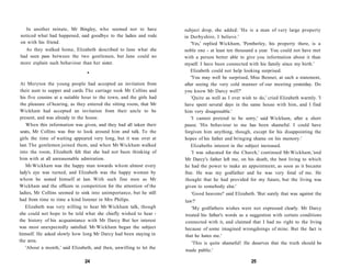 In another minute, Mr Bingley, who seemed not to have
noticed what had happened, said goodbye to the ladies and rode
on with his friend.
As they walked home, Elizabeth described to Jane what she
had seen pass between the two gentlemen, but Jane could no
more explain such behaviour than her sister.
•
At Meryton the young people had accepted an invitation from
their aunt to supper and cards. The carriage took Mr Collins and
his five cousins at a suitable hour to the town, and the girls had
the pleasure of hearing, as they entered the sitting room, that Mr
Wickham had accepted an invitation from their uncle to be
present, and was already in the house.
When this information was given, and they had all taken their
seats, Mr Collins was free to look around him and talk. To the
girls the time of waiting appeared very long, but it was over at
last. The gentlemen joined them, and when Mr Wickham walked
into the room, Elizabeth felt that she had not been thinking of
him with at all unreasonable admiration.
Mr Wickham was the happy man towards whom almost every
lady's eye was turned, and Elizabeth was the happy woman by
whom he seated himself at last. With such fine men as Mr
Wickham and the officers in competition for the attention of the
ladies, Mr Collins seemed to sink into unimportance, but he still
had from time to time a kind listener in Mrs Philips.
Elizabeth was very willing to hear Mr Wickham talk, though
she could not hope to be told what she chiefly wished to hear -
the history of his acquaintance with Mr Darcy But her interest
was most unexpectedly satisfied. Mr Wickham began the subject
himself. He asked slowly how long Mr Darcy had been staying in
the area.
'About a month,' said Elizabeth, and then, unwilling to let the
24
subject drop, she added: 'He is a man of very large property
in Derbyshire, I believe.'
'Yes,' replied Wickham, 'Pemberley, his property there, is a
noble one - at least ten thousand a year. You could not have met
with a person better able to give you information about it than
myself. I have been connected with his family since my birth.'
Elizabeth could not help looking surprised.
'You may well be surprised, Miss Bennet, at such a statement,
after seeing the very cold manner of our meeting yesterday. Do
you know Mr Darcy well?'
'Quite as well as I ever wish to do,' cried Elizabeth warmly. 'I
have spent several days in the same house with him, and I find
him very disagreeable.'
'I cannot pretend to be sorry,' said Wickham, after a short
pause. 'His behaviour to me has been shameful. I could have
forgiven him anything, though, except for his disappointing the
hopes of his father and bringing shame on his memory.'
Elizabeths interest in the subject increased.
'I was educated for the Church,' continued Mr Wickham,'and
Mr Darcy's father left me, on his death, the best living to which
he had the power to make an appointment, as soon as it became
free. He was my godfather and he was very fond of me. He
thought that he had provided for my future, but the living was
given to somebody else.'
'Good heavens!' said Elizabeth. 'But surely that was against the
law?'
'My godfathers wishes were not expressed clearly. Mr Darcy
treated his father's words as a suggestion with certain conditions
connected with it, and claimed that I had no right to the living
because of some imagined wrongdoings of mine. But the fact is
that he hates me.'
'This is quite shameful! He deserves that the truth should be
made public.'
25
 