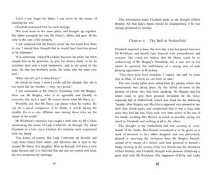 'Until I can forget his father, I can never be the means of
shaming the son.'
Elizabeth honoured him for such feelings.
'We were born in the same place, and brought up together.
My father managed the late Mr Darcy's affairs, and gave all his
time to the care of his property.'
'I am surprised that Mr Darcy's pride has not made him fairer
to you. I should have thought that he would have been too proud
to be dishonest.'
'It is surprising,' replied Wickham,'because his pride has often
caused him to be generous, to give his money freely, to be an
excellent host and a kind landowner, and to do good to the
poor. He also has brotherly pride. He looks after his sister very
well.'
'What sort of a girl is Miss Darcy?'
He shook his head. 'I wish I could call her likeable. But she is
too much like her brother — very, very proud.'
'I am astonished at Mr Darcy's friendship with Mr Bingley.
How can Mr Bingley, who is so agreeable and friendly to
everyone, like such a man? He cannot know what Mr Darcy is.'
'Probably not. But Mr Darcy can please when he wishes. He
can be a good companion if he thinks it worth taking the
trouble. He is a very different man among those who are his
equals in the world.'
Mr Wickham's attention was caught a little later by Mr Collins
mentioning the name of Lady Catherine de Bourgh. He asked
Elizabeth in a low voice whether her relations were acquainted
with the family.
'You know, of course, that Lady Catherine de Bourgh and
Lady Anne Darcy were sisters, and therefore she is aunt to the
present Mr Darcy. Her daughter, Miss de Bourgh, will have a very
large fortune, and it is believed that she and her cousin will unite
the two properties by marriage.'
26
This information made Elizabeth smile, as she thought of Miss
Bingley. All that lady's hopes would be disappointed, if he was
already promised to another.
Chapter 6 The Ball at Netherfield
Elizabeth repeated to Jane, the next day, what had passed between
Mr Wickham and herself. Jane listened with astonishment and
concern. She could not believe that Mr Darcy could be so
undeserving of Mr Bingley's friendship, but it was not in her
nature to question the truthfulness of a young man of such
pleasing appearance as Wickham.
'They have both been mistaken, I expect,' she said, 'in some
way or other, of which we can form no idea.'
The two young ladies were called from the garden, where this
conversation was taking place, by the arrival of some of the
persons of whom they had been speaking. Mr Bingley and his
sisters came to give their personal invitation for the long-
expected ball at Netherfield, which was fixed for the following
Tuesday. Miss Bingley and Mrs Hurst appeared very pleased to see
their dear friend again, and complained that it was a long time
since they had last met. They took very little notice of the rest of
the family, avoiding Mrs Bennet as much as possible, saying not
much to Elizabeth, and nothing at all to the others.
The thought of the Netherfield ball was exciting to every
female of the family. Mrs Bennet considered it to be given as a
mark of attention to her oldest daughter, and was particularly
pleased at receiving the invitation from Mr Bingley himself,
instead of by means of a formal card. Jane pictured to herself a
happy evening in the society of her two friends and the attentions
of their brother, and Elizabeth thought with pleasure of dancing a
great deal with Mr Wickham. The happiness of Kitty and Lydia
27
 