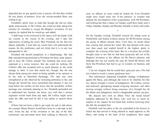 depended less on any special event or person. All that they wished
for was plenty of partners. Even the serious-minded Mary was
willing to go.
Elizabeth's spirits were so high that though she did not often
speak unnecessarily to Mr Collins, she could not help asking him
whether he intended to accept Mr Bingley's invitation. To her
surprise, he replied that he would go, and added:
'I shall hope to be honoured in the dance with the hands of all
my cousins in the course of the evening, and I take this
opportunity of asking for yours, Miss Elizabeth, for the first two
dances especially. I trust that my cousin Jane will understand the
reasons for this preference, and not think that it is in any way
disrespectful to her.'
Elizabeth felt herself completely at a disadvantage. She had
fully intended being promised to Wickham for those same dances,
and to have Mr Collins instead! Her liveliness had never been
expressed at a worse moment. But she could do nothing. Mr
Collins's offer was accepted with as much pleasure as she could
manage to show. It now first struck her, though, that she was
chosen from among her sisters as being suitable in his opinion to
be his wife at Hunsford Parsonage. The idea was soon
strengthened as she observed his increasing politeness to her, and
though she herself was more astonished than pleased, it was not
long before her mother let her know that the possibility of their
marriage was extremely pleasing to her. Elizabeth pretended not
to understand her, because she knew very well that a serious
argument would result from any reply. Mr Collins might never
make the offer, and until he did, it was useless to quarrel about
him.
If there had not been a ball to get ready for and to talk about,
the younger Misses Bennet would have been in a sad state at this
time. From the day of the invitation to the day of the ball,
continuous rain prevented them from walking to Meryton. No
28
aunt, no officers, no news could be looked for. Even Elizabeth
might have found some test of her patience in weather that
delayed the development of her acquaintance with Mr Wickham,
and nothing less than a dance on Tuesday could have made such a
Friday, Saturday, Sunday and Monday bearable to Kitty and Lydia.
•
On the Tuesday evening, Elizabeth entered the sitting room at
Netherfield, and looked without success for Mr Wickham among
the group of officers present there. Until then, no doubt about
him coming had entered her mind. She had dressed with more
care than usual, and readied herself in the highest spirits to
complete the winning of his heart. But in a moment the terrible
thought came to her that he had been purposely left out of the
Bingleys' invitation to the officers, for Mr Darcy's pleasure, and
although this was not exactly the case, his friend Mr Denny told
them that Wickham had had to go to London on business, and
added:
'I do not imagine that he would have gone just now, if he had
not wished to avoid a certain gentleman here.'
This information sharpened Elizabeth's feelings of displeasure
against Mr Darcy, and although she tried to be cheerful, the first
two dances brought a return of unhappiness. Mr Collins, serious
and awkward, apologizing instead of paying attention, and often
moving wrongly without being conscious of it, brought her all
the shame and unhappiness which a disagreeable partner can give.
She danced next with an officer. Then she found herself
suddenly addressed by Mr Darcy, who took her so much by
surprise in his request for her hand that, without knowing what
she did, she accepted him.
Elizabeth took her place in the set, astonished at the honour at
which she had arrived in being allowed to stand opposite to Mr
Darcy, and seeing in the faces of her neighbours their equal
29
 