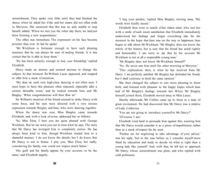 astonishment. They spoke very little until they had finished the
dance, when he asked her if she and her sisters did not often walk
to Meryton. She answered that this was so, and, unable to stop
herself, added, 'When we met you the other day there, we had just
been forming a new acquaintance.'
The effect was immediate. The expression on his face became
prouder than ever. At last he spoke:
'Mr Wickham is fortunate enough to have such pleasing
manners that he can always be sure of making friends. It is less
certain that he is able to keep them.'
'He has been unlucky enough to lose your friendship,' replied
Elizabeth.
Darcy made no answer, and seemed anxious to change the
subject. At that moment Sir William Lucas appeared, and stopped
to offer him a mark of attention.
'My dear sir, such very high-class dancing is not often seen. I
must hope to have this pleasure often repeated, especially after a
certain desirable event,' and he looked towards Jane and Mr
Bingley. 'What congratulations will then flow in!'
Sir William's mention of his friend seemed to strike Darcy with
some force, and his eyes were directed with a very serious
expression towards Bingley and Jane, who were dancing together.
When the dance was over, Miss Bingley came towards
Elizabeth, and, with a look of scorn, addressed her as follows:
'So, Miss Eliza, I hear you are quite pleased with George
Wickham. But let me warn you not to trust what he says. The story
that Mr Darcy has wronged him is completely untrue. He has
always been kind to him, though Wickham treated him in a
shameful manner. I do not know the details, but I do know that
Mr Darcy is not to blame. I pity you, Miss Eliza, but really,
considering his family, one could not expect much better.'
'His guilt and his family appear, by your account, to be the
same,' said Elizabeth angrily.
30
'I beg your pardon,' replied Miss Bingley, turning away. 'My
words were kindly meant.'
Elizabeth then went in search of her oldest sister, who met her
with a smile of such sweet satisfaction that Elizabeth immediately
understood her feelings and forgot everything else for the
moment in the hope that Jane was on the way to happiness. Jane
began to talk about Mr Wickham. 'Mr Bingley does not know the
whole of the history, but is sure that his friend has acted rightly
and honourably. I am sorry to say that by his account Mr
Wickham is not at all a respectable young man.'
'Mr Bingley does not know Mr Wickham himself?'
'No. He never saw him until the other morning at Meryton.'
'This explanation, then, is what he has received from Mr
Darcy. I am perfectly satisfied. Mr Bingley has defended his friend,
but I shall continue to hold the same opinion.'
She then changed the subject to one more pleasing to them
both, and listened with pleasure to the happy hopes which Jane
had of Mr Bingley's feelings towards her. When Mr Bingley
himself joined them, Elizabeth moved away to Miss Lucas.
Shortly afterwards, Mr Collins came up to them in a state of
great excitement. He had discovered that Mr Darcy was a relative
of Lady Catherine.
'You are not going to introduce yourself to Mr Darcy?'
'Of course I am.'
Elizabeth tried hard to persuade him against this, warning him
that Mr Darcy would consider it as a piece of impoliteness rather
than as a mark of respect for his aunt.
'Pardon me for neglecting to take advantage of your advice,'
was his reply, 'but in the case before us I consider myself more
fitted by education and study to decide on what is right than a
young lady like yourself.' And, with that, he left her to approach
Mr Darcy, whose astonishment was plain, and who replied with
cold politeness.
31
 