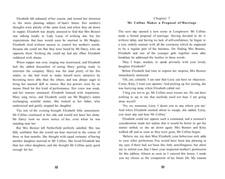 Elizabeth felt ashamed of her cousin, and turned her attention
to the more pleasing subject of Jane's future. Her mother's
thoughts were plainly of the same kind, and when they sat down
to supper, Elizabeth was deeply annoyed to find that Mrs Bennet
was talking loudly to Lady Lucas of nothing else but her
expectations that Jane would soon be married to Mr Bingley.
Elizabeth tried without success to control her mother's words,
because she could see that they were heard by Mr Darcy, who sat
opposite them. Nothing she could say had any effect. Elizabeth
reddened with shame.
When supper was over, singing was mentioned, and Elizabeth
had the added discomfort of seeing Mary getting ready to
entertain the company. Mary was the least pretty of the five
sisters, so she had tried to make herself more attractive by
becoming more able than the others, and was always eager to
bring her musical skill to notice. But her powers were by no
means fitted for this kind of performance. Her voice was weak,
and her manner unnatural. Elizabeth listened with impatience.
Mary sang twice, and Elizabeth could see Mr Bingley's sisters
exchanging scornful smiles. She looked at her father, who
understood and gently stopped his daughter.
The rest of the evening brought Elizabeth little amusement.
Mr Collins continued at her side and would not leave her alone.
Mr Darcy took no more notice of her, even when he was
standing near her.
But Mrs Bennet left Netherfield perfectly satisfied. She was
fully confident that she would see Jane married in the course of
three or four months. She thought with equal certainty of having
another daughter married to Mr Collins. She loved Elizabeth less
than her other daughters, and she thought Mr Collins quite good
enough for her.
32
Chapter 7
Mr Collins Makes a Proposal of Marriage
The next day opened a new scene at Longbourn: Mr Collins
made a formal proposal of marriage. Having decided to do it
without delay, and having no lack of self-confidence, he began in
a very orderly manner with all the ceremony which he supposed
to be a regular part of the business. On finding Mrs Bennet,
Elizabeth and one of the younger girls together soon after
breakfast, he addressed the mother in these words:
'May I hope, madam, to speak privately with your lovely
daughter Elizabeth?'
Before Elizabeth had time to express her surprise, Mrs Bennet
immediately answered:
'Oh, yes, certainly. I am sure that Lizzy can have no objection.
Come, Kitty, I want you upstairs.' And picking up her sewing, she
was hurrying away, when Elizabeth called out:
'I beg you not to go. Mr Collins must excuse me. He can have
nothing to say to me that anybody need not hear. I am going
away myself
'No, no, nonsense, Lizzy. I desire you to stay where you are.'
And when Elizabeth seemed about to escape, she added, 'Lizzy,
you must stay and hear Mr Collins.'
Elizabeth could not oppose such a command, and a moment's
consideration made her realize that it would be better to get the
matter settled, so she sat down again. Mrs Bennet and Kitty
walked off, and as soon as they were gone, Mr Collins began:
'Believe me, my dear Miss Elizabeth, your behaviour only adds
to your other perfections. You would have been less pleasing in
my eyes if there had not been this little unwillingness, but allow
me to inform you that I have your respected mother's permission
for this address. Almost as soon as I entered this house, I made
you my choice as the companion of my future life. My reasons
33
 