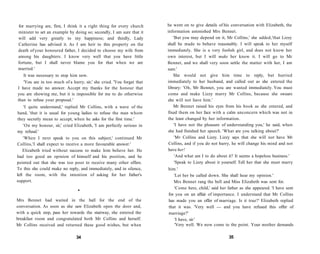 for marrying are, first, I think it a right thing for every church
minister to set an example by doing so; secondly, I am sure that it
will add very greatly to my happiness; and thirdly, Lady
Catherine has advised it. As I am heir to this property on the
death of your honoured father, I decided to choose my wife from
among his daughters. I know very well that you have little
fortune, but I shall never blame you for that when we are
married.'
It was necessary to stop him now.
'You are in too much of a hurry, sir,' she cried. 'You forget that
I have made no answer. Accept my thanks for the honour that
you are showing me, but it is impossible for me to do otherwise
than to refuse your proposal.'
'I quite understand,' replied Mr Collins, with a wave of the
hand, 'that it is usual for young ladies to refuse the man whom
they secretly mean to accept, when he asks for the first time.'
'On my honour, sir,' cried Elizabeth, 'I am perfectly serious in
my refusal.'
'When I next speak to you on this subject,' continued Mr
Collins,'I shall expect to receive a more favourable answer.'
Elizabeth tried without success to make him believe her. He
had too good an opinion of himself and his position, and he
pointed out that she was too poor to receive many other offers.
To this she could make no reply, and immediately, and in silence,
left the room, with the intention of asking for her father's
support.
•
Mrs Bennet had waited in the hall for the end of the
conversation. As soon as she saw Elizabeth open the door and,
with a quick step, pass her towards the stairway, she entered the
breakfast room and congratulated both Mr Collins and herself.
Mr Collins received and returned these good wishes, but when
34
he went on to give details of his conversation with Elizabeth, the
information astonished Mrs Bennet.
'But you may depend on it, Mr Collins,' she added,'that Lizzy
shall be made to behave reasonably. I will speak to her myself
immediately. She is a very foolish girl, and does not know her
own interest, but I will make her know it. I will go to Mr
Bennet, and we shall very soon settle the matter with her, I am
sure.'
She would not give him time to reply, but hurried
immediately to her husband, and called out as she entered the
library: 'Oh, Mr Bennet, you are wanted immediately. You must
come and make Lizzy marry Mr Collins, because she swears
she will not have him.'
Mr Bennet raised his eyes from his book as she entered, and
fixed them on her face with a calm unconcern which was not in
the least changed by her information.
'I have not the pleasure of understanding you,' he said, when
she had finished her speech. 'What are you talking about?'
'Mr Collins and Lizzy. Lizzy says that she will not have Mr
Collins, and if you do not hurry, he will change his mind and not
have her!
'And what am I to do about it? It seems a hopeless business.'
'Speak to Lizzy about it yourself. Tell her that she must marry
him.'
'Let her be called down. She shall hear my opinion.'
Mrs Bennet rang the bell and Miss Elizabeth was sent for.
'Come here, child,' said her father as she appeared. 'I have sent
for you on an affair of importance. I understand that Mr Collins
has made you an offer of marriage. Is it true?' Elizabeth replied
that it was. 'Very well — and you have refused this offer of
marriage?'
'I have, sir.'
'Very well. We now come to the point. Your mother demands
35
 