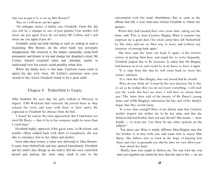 that you accept it. Is it not so, Mrs Bennet?'
'Yes, or I will never see her again.'
'An unhappy choice is before you, Elizabeth. From this day
you will be a stranger to one of your parents. Your mother will
never see you again if you do not marry Mr Collins, and I will
never see you again if you do!
Elizabeth could not help smiling at such an ending to such a
beginning. Mrs Bennet, on the other hand, was extremely
disappointed. She returned to the subject repeatedly, using both
persuasion and threats to try and change her daughter's mind. Mr
Collins himself remained silent and offended, unable to
understand how his cousin could possibly refuse him.
While the family were in this state, Charlotte Lucas came to
spend the day with them. Mr Collins's attentions were now
turned to her, which Elizabeth found to be a great relief.
Chapter 8 Netherfield Is Empty
After breakfast the next day, the girls walked to Meryton to
inquire if Mr Wickham had returned. He joined them as they
entered the town, and went with them to their aunt's. He
explained to Elizabeth his absence from the ball.
'I found,' he said,'as the time approached, that I had better not
meet Mr Darcy — that to be in his company might be more than
I could bear.'
Elizabeth highly approved of his good sense. As Wickham and
another officer walked back with them to Longbourn, she was
able to introduce him to her father and mother.
Soon after their return, a letter was delivered to Miss Bennet.
It came from Netherfield, and was opened immediately. Elizabeth
saw her sister's face change as she read it. But she soon controlled
herself and, putting the letter away, tried to join in the
36
conversation with her usual cheerfulness. But as soon as the
officers had left, a look from Jane invited Elizabeth to follow her
upstairs.
When they had reached their own room, Jane, taking out the
letter, said, 'This is from Caroline Bingley. What it contains has
surprised me a great deal. The whole party have left Netherfield
by this time, and are on their way to town, and without any
intention of coming back again.'
She then read the letter out loud. It spoke of the writer's
sorrow at parting from Jane, and urged her to write frequently.
Elizabeth judged this to be insincere. It stated that Mr Bingley
had business in town, and would be in no hurry to leave it again.
'It is clear from this that he will come back no more this
winter,' said Jane.
'It is clear that Miss Bingley does not intend that he should!
Why do you think so? It must be his own decision. He is free
to act as he wishes. But you do not know everything. I will read
you the words that hurt me most. I will have no secrets from
you.' The letter then told of the beauty of Mr Darcy's young
sister, and of Mr Bingley's admiration for her, and of the family's
hopes that they would marry.
'Is it not clear enough? Does it not plainly state that Caroline
neither expects nor wishes me to be her sister, and that she
believes that her brother does not care for me? She means — most
kindly — to warn me. Can there be any other opinion on the
subject?'
'Yes, there can. Mine is totally different. Miss Bingley sees that
her brother is in love with you, and wants him to marry Miss
Darcy. She follows him to town in the hope of keeping him
there, and tries to persuade you that he does not care about you.'
Jane shook her head.
'Really, Jane, you ought to believe me. No one who has ever
seen you together can doubt his love. But the case is this — we are
37
 