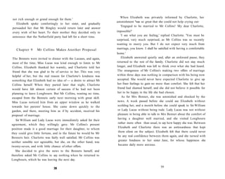 not rich enough or grand enough for them.'
Elizabeth spoke comfortingly to her sister, and gradually
persuaded her that Mr Bingley would return later and answer
every wish of her heart. To their mother they decided only to
announce that the Netherfield party had left for a short time.
Chapter 9 Mr Collins Makes Another Proposal
The Bennets were invited to dinner with the Lucases, and again,
most of the time, Miss Lucas was kind enough to listen to Mr
Collins. Elizabeth thanked her warmly, and Charlotte told her
friend that she was glad to be of service to her. This was very
helpful of her, but the real reason for Charlotte's kindness was
something that Elizabeth had no idea of — a desire to attract Mr
Collins herself. When they parted later that night, Charlotte
would have felt almost certain of success if he had not been
planning to leave Longbourn. But Mr Collins, wasting no time,
escaped from the Bennets early next morning with great skill.
Miss Lucas noticed him from an upper window as he walked
towards her parents' house. She came down quickly to the
garden, and there, meeting him as if by accident, received his
proposal of marriage.
Sir William and Lady Lucas were immediately asked for their
agreement, which they willingly gave. Mr Collins's present
position made it a good marriage for their daughter, to whom
they could give little fortune, and in the future he would be Mr
Bennets heir. Charlotte was fairly well satisfied. Mr Collins was
neither sensible nor agreeable, but she, on the other hand, was
twenty-seven, and with little chance of other offers.
She decided to give the news to the Bennets herself, and
therefore asked Mr Collins to say nothing when he returned to
Longbourn, which he was leaving the next day.
38
When Elizabeth was privately informed by Charlotte, her
astonishment "was so great that she could not help crying out:
'Engaged to be married to Mr Collins! My dear Charlotte,
impossible!'
'I see what you are feeling,' replied Charlotte. 'You must be
surprised, very much surprised, as Mr Collins was so recently
wanting to marry you. But I do not expect very much from
marriage, you know. I shall be satisfied with having a comfortable
home.'
Elizabeth answered quietly and, after an awkward pause, they
returned to the rest of the family. Charlotte did not stay much
longer, and Elizabeth was left to think over what she had heard.
The strangeness of Mr Collins's making two offers of marriage
within three days was nothing in comparison with his being now
accepted. She would never have expected Charlotte to give up
her finer feelings to gain no more than comfort. She felt that her
friend had shamed herself, and she did not believe it possible for
her to be happy in the life she had chosen.
As for Mrs Bennet, she was astonished and shocked by the
news. A week passed before she could see Elizabeth without
scolding her, and a month before she could speak to Sir William
or Lady Lucas without being rude. Lady Lucas was not without
pleasure in being able to talk to Mrs Bennet about the comfort of
having a daughter well married, and she visited Longbourn
rather more often than usual, to say how happy she was. Between
Elizabeth and Charlotte there was an awkwardness that kept
them silent on the subject. Elizabeth felt that there could never
be any real confidence between them again, and she turned with
greater fondness to her sister Jane, for whose happiness she
became daily more anxious.
39
 