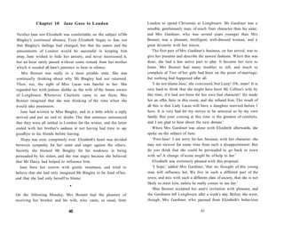 Chapter 10 Jane Goes to London
Neither Jane nor Elizabeth was comfortable on the subject of Mr
Bingley's continued absence. Even Elizabeth began to fear, not
that Bingley's feelings had changed, but that his sisters and the
amusements of London would be successful in keeping him
away. Jane wished to hide her anxiety, and never mentioned it,
but an hour rarely passed without some remark from her mother
which it needed all Jane's patience to bear in silence.
Mrs Bennet was really in a most pitiable state. She was
continually thinking about why Mr Bingley had not returned.
Then, too, the sight of Miss Lucas was hateful to her. She
regarded her with jealous dislike as the wife of the future owner
of Longbourn. Whenever Charlotte came to see them, Mrs
Bennet imagined that she was thinking of the time when she
would take possession.
Jane had written to Miss Bingley, and in a little while a reply
arrived and put an end to doubt. The first sentence announced
that they were all settled in London for the winter, and the letter
ended with her brother's sadness at not having had time to say
goodbye to his friends before leaving.
Hope was over, completely over. Elizabeth's heart was divided
between sympathy for her sister and anger against the others.
Secretly she blamed Mr Bingley for his weakness in being
persuaded by his sisters, and she was angry because she believed
that Mr Darcy had helped to influence him.
Jane bore her sorrow with gentle sweetness, and tried to
believe that she had only imagined Mr Bingley to be fond of her,
and that she had only herself to blame.
•
On the following Monday, Mrs Bennet had the pleasure of
receiving her brother and his wife, who came, as usual, from
40
London to spend Christmas at Longbourn. Mr Gardiner was a
sensible, gentlemanly man, of much finer character than his sister,
and Mrs Gardiner, who was several years younger than Mrs
Bennet, was a pleasant, intelligent, well-dressed woman, and a
great favourite with her nieces.
The first part of Mrs Gardiner's business, on her arrival, was to
give her presents and describe the newest fashions. When this was
done, she had a less active part to play. It became her turn to
listen. Mrs Bennet had many troubles to tell, and much to
complain of. Two of her girls had been on the point of marriage,
but nothing had happened after all.
'I do not blame Jane,' she continued,'but Lizzy! Oh, sister! It is
very hard to think that she might have been Mr Collins's wife by
this time, if it had not been for her own bad character! He made
her an offer, here in this room, and she refused him. The result of
all this is that Lady Lucas will have a daughter married before I
have. It is very bad for my nerves to be annoyed so by my own
family. But your coming at this time is the greatest of comforts,
and I am glad to hear about the new dresses.'
When Mrs Gardiner was alone with Elizabeth afterwards, she
spoke on the subject of Jane.
'Poor Jane! I am sorry for her, because, with her character, she
may not recover for some time from such a disappointment. But
do you think that she could be persuaded to go back to town
with us? A change of scene might be of help to her.'
Elizabeth was extremely pleased with this proposal.
'I hope,' added Mrs Gardiner, 'that no thought of this young
man will influence her. We live in such a different part of the
town, and mix with such a different class of society, that she is not
likely to meet him, unless he really comes to see her.'
Miss Bennet accepted her aunt's invitation with pleasure, and
the Gardiners left Longbourn after a week's stay. Before she went,
though, Mrs Gardiner, who guessed from Elizabeth's behaviour
41
 